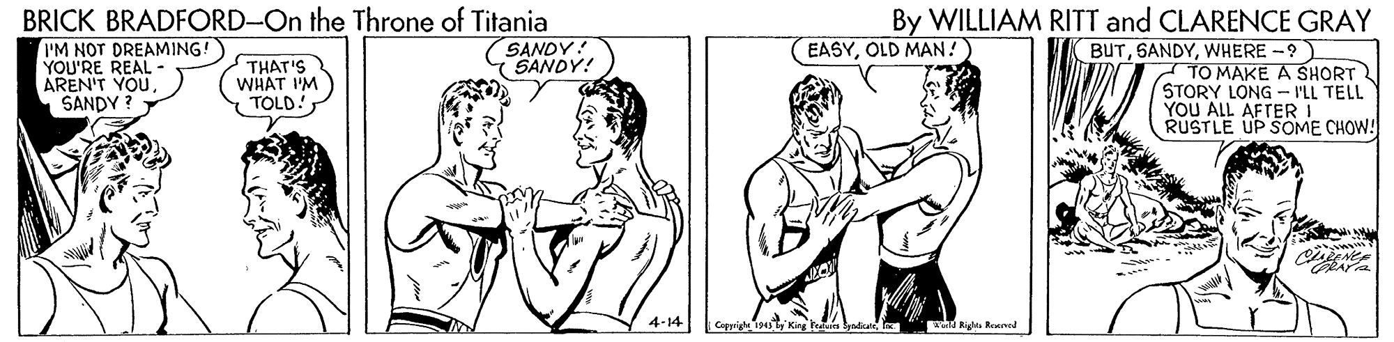 Mammal OCR: By WILLIAM RITT and CLARENCE GRAY BRICK BRADFORD-On the Throne of Titania IM NOT DREAMING! YOU'RE REAL AREN'T YOU SANDY ? SANDY! SANDY! EASYOLD MAN! THAT'S WHAT IM TOLD!WHERE -? TO MAKE A SHORT STORY LONG - I'LL TELL YOU ALL AFTER RUSTLE UP SOME CHOW! 4-14 Capyrigh 194 tld Riglta Reend By WILLIAM RITT and CLARENCE GRAY BRICK BRADFORD-On the Throne of Titania IM NOT DREAMING! YOU'RE REAL AREN'T YOU SANDY ? SANDY! SANDY! EASYOLD MAN! THAT'S WHAT IM TOLD!WHERE -? TO MAKE A SHORT STORY LONG - I'LL TELL YOU ALL AFTER RUSTLE UP SOME CHOW! 4-14 Capyrigh 194 tKirg Feua Syadcateld Riglta Reend