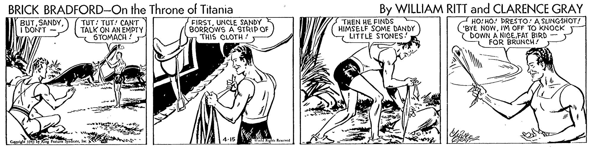 Gesture OCR: By WILLIAM RITT and CLARENCE GRAY HO! HO! PRESTO! A SLINGSHOT! ('BYE NOWI'M OFF TO KNOCK DOWN A NICEFAT BIRD FOR BRUNCH! BRICK BRADFORD-On the Throne of Titania (BUTSANDY I DON'T TUT! TUT! CAN'T TALK ON AN EMPTY STOMACH FIRSTUNCLE SANDY BORROWS A STRIPOF THIS CLOTH THEN HE FINDS HIMSELF SOME DANDY LITTLE STONES! Cuppigi ng 4-15 le Reuved By WILLIAM RITT and CLARENCE GRAY HO! HO! PRESTO! A SLINGSHOT! ('BYE NOWI'M OFF TO KNOCK DOWN A NICEFAT BIRD FOR BRUNCH! BRICK BRADFORD-On the Throne of Titania (BUTSANDY I DON'T TUT! TUT! CAN'T TALK ON AN EMPTY STOMACH FIRSTUNCLE SANDY BORROWS A STRIPOF THIS CLOTH THEN HE FINDS HIMSELF SOME DANDY LITTLE STONES! Cuppigi ng 4-15 le Reuved