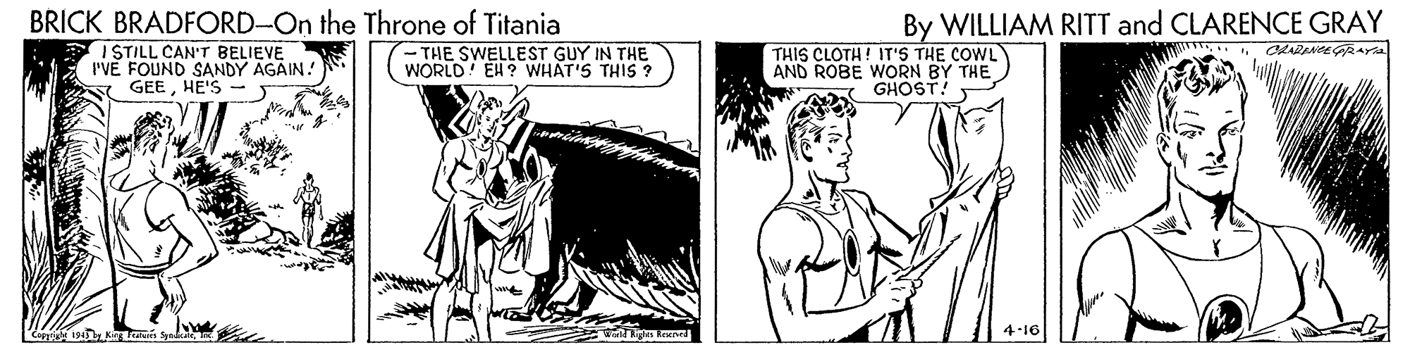 Font OCR: BRICK BRADFORD-On the Throne of Titania By WILLIAM RITT and CLARENCE GRAY CLARANCEGRAYra I STILL CAN'T BELIEVE I'VE FOUND SANDY AGAIN. GEEHE'S -THE SWELLEST GUY IN THE WORLD! EH ? WHAT'S THIS ? THIS CLOTH! IT'S THE COWL AND ROBE WORN BY THE GHOST! Caiale 194 Ki BRICK BRADFORD-On the Throne of Titania By WILLIAM RITT and CLARENCE GRAY CLARANCEGRAYra I STILL CAN'T BELIEVE I'VE FOUND SANDY AGAIN. GEEHE'S -THE SWELLEST GUY IN THE WORLD! EH ? WHAT'S THIS ? THIS CLOTH! IT'S THE COWL AND ROBE WORN BY THE GHOST! Caiale 194 Ki