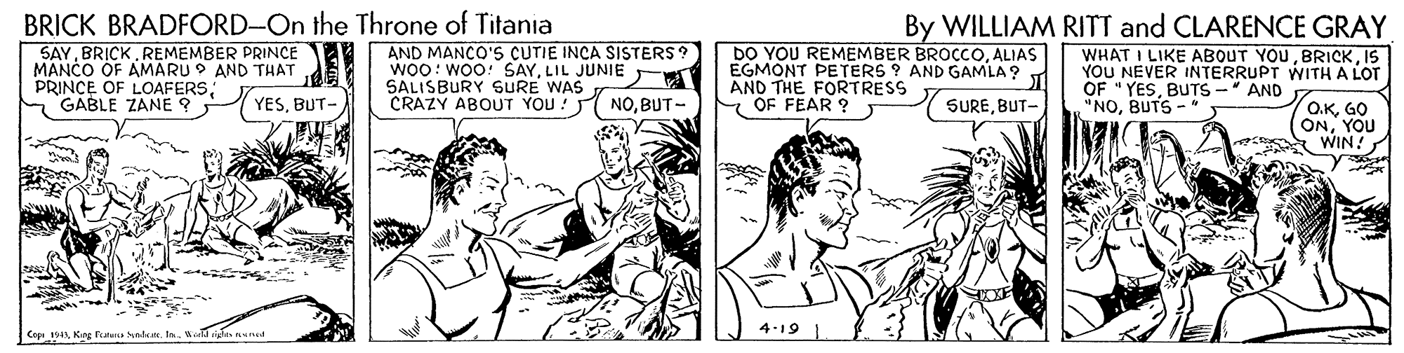 Comic book OCR: BRICK BRADFORD-On the Throne of Titania SAYREMEMBER PRINCE MANCO OF AMARU 9 AND THAT PRINCE OF LOAFERSGABLE ZANE ? AND MANCO'S CUTIE INCA SISTERS? WOO: WOO! SAYLIL JUNIE SALISBURY SURE WAS CRAZY ABOUT YOU! DO YOU REMEMBER BROCCOALIAS EGMONT PETERS ? AND GAMLA? AND THE FORTRESS E OF FEAR ? By WILLIAM RITT and CLARENCE GRAY WHAT I LIKE ABOUT YOUIS YOU NEVER INTERRUPT WITH A LOT OF "YESBUTS - AND "NOBUTS - YESBUT- NOBUT- SUREYOU WIN! 4-19 Copn 1943King Fotunis olke. Is. BRICK BRADFORD-On the Throne of Titania SAYREMEMBER PRINCE MANCO OF AMARU 9 AND THAT PRINCE OF LOAFERSGABLE ZANE ? AND MANCO'S CUTIE INCA SISTERS? WOO: WOO! SAYLIL JUNIE SALISBURY SURE WAS CRAZY ABOUT YOU! DO YOU REMEMBER BROCCOALIAS EGMONT PETERS ? AND GAMLA? AND THE FORTRESS E OF FEAR ? By WILLIAM RITT and CLARENCE GRAY WHAT I LIKE ABOUT YOUIS YOU NEVER INTERRUPT WITH A LOT OF "YESBUTS - AND "NOBUTS - YESBUT- NOBUT- SUREYOU WIN! 4-19 Copn 1943King Fotunis olke. Is.
