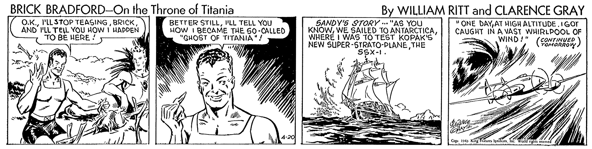 Drawing OCR: BRICK BRADFORD-On the Throne of Titania O.K.AND' I'LL TELL YOU HOW I HAPPEN TO BE HERE! By WILLIAM RITT and CLARENCE GRAY BETTER STILLI'LL TELL YOU HOW I BECAME THE 60-CALLED "GHOST OF TITANIA"! SANDY'S STORY .. "AS YOU KNOWWHERE I WAS TO TEST KOPAK'S NEW SUPER-STRATO-PLANETHE SSx-1. " ONE DAYAT HIGH ALTITUDE.IGOT CAUGHT IN A VAST WHIRLPOOL OF 'CONTINUED TOMORROW ) WIND!" Capa 14 King Fatures SyeanIn wodis BRICK BRADFORD-On the Throne of Titania O.K.I'LL STOP TEASINGAND' I'LL TELL YOU HOW I HAPPEN TO BE HERE! By WILLIAM RITT and CLARENCE GRAY BETTER STILLI'LL TELL YOU HOW I BECAME THE 60-CALLED "GHOST OF TITANIA"! SANDY'S STORY .. "AS YOU KNOWWE SAILED TO ANTARCTICAWHERE I WAS TO TEST KOPAK'S NEW SUPER-STRATO-PLANETHE SSx-1. " ONE DAYAT HIGH ALTITUDE.IGOT CAUGHT IN A VAST WHIRLPOOL OF 'CONTINUED TOMORROW ) WIND!" Capa 14 King Fatures SyeanIn wodis