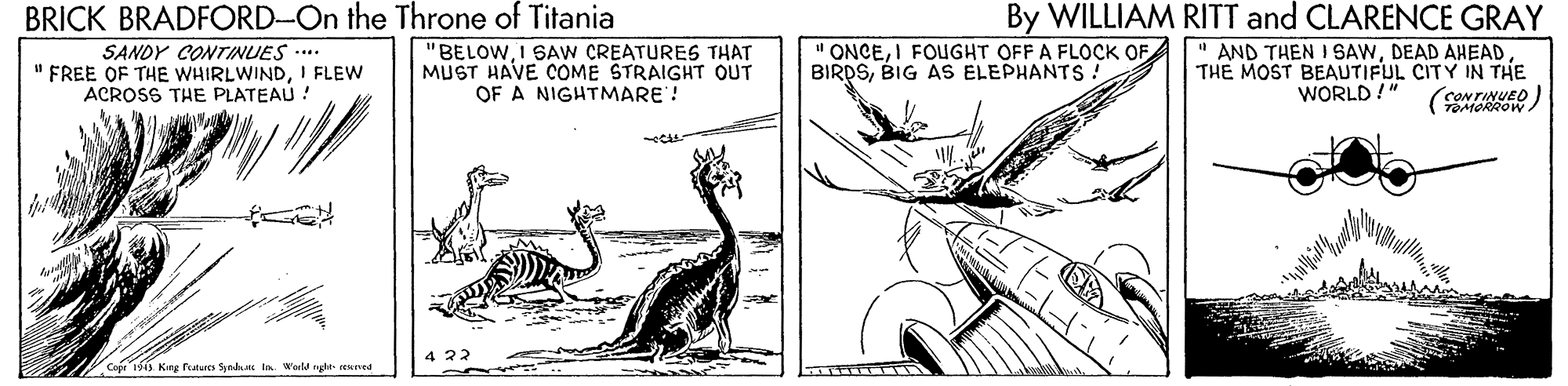 Illustration OCR: BRICK BRADFORD-On the Throne of Titania "BELOWI SAW CREATURES THAT MUST HAVE COME STRAIGHT OUT OF A NIGHTMARE! By WILLIAM RITT and CLARENCE GRAY " AND THEN I SAWDEAD AHEAD THE MOST BEAUTIFUL CITY IN THE CONTINUED) SANDY CONTINUES ..** " FREE OF THE WHIRLWINDI FLEW ACROSS THE PLATEAU ! " ONCEI FOGHT OFF A FLOCK OF BIRDSBIG AS ELEPHANTS ! WORLD !" (TORROW Copr 1513 Kng rutures Synlm in World ngte- reaned BRICK BRADFORD-On the Throne of Titania "BELOWI SAW CREATURES THAT MUST HAVE COME STRAIGHT OUT OF A NIGHTMARE! By WILLIAM RITT and CLARENCE GRAY " AND THEN I SAWDEAD AHEAD THE MOST BEAUTIFUL CITY IN THE CONTINUED) SANDY CONTINUES ..** " FREE OF THE WHIRLWINDI FLEW ACROSS THE PLATEAU ! " ONCEI FOGHT OFF A FLOCK OF BIRDSBIG AS ELEPHANTS ! WORLD !" (TORROW Copr 1513 Kng rutures Synlm in World ngte- reaned