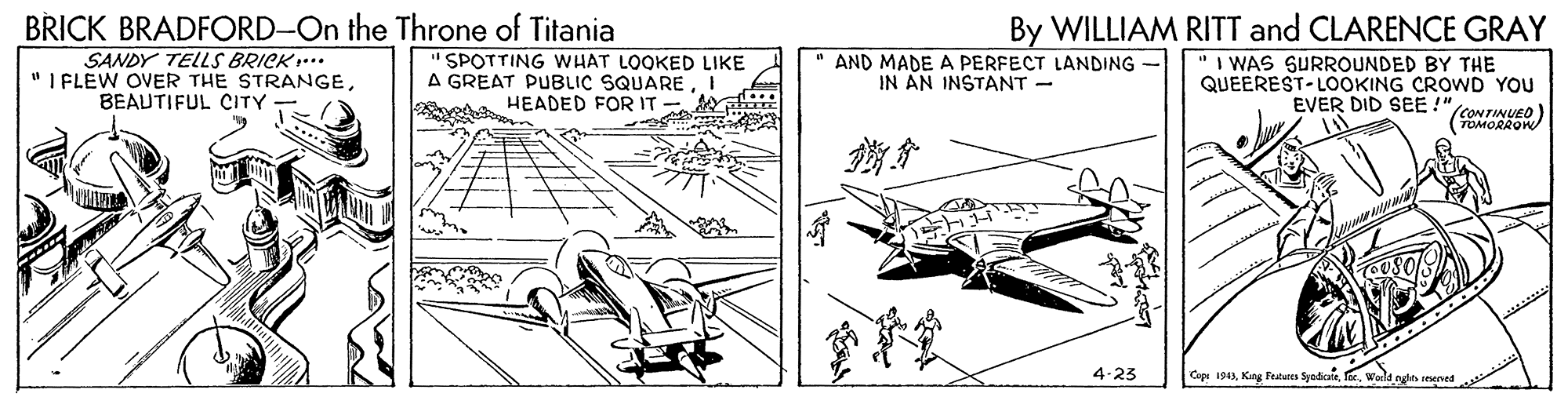 Rectangle OCR: BRICK BRADFORD-On the Throne of Titania SANDY TELLS BRICK... "I FLEW OVER THE STRANGEBEAUTIFUL CITY By WILLIAM RITT and CLARENCE GRAY "SPOTTING WHAT LOOKED LIKE A GREAT PUBLIC SQUAREI HEADED FOR IT AND MADE A PERFECT LANDING IN AN INSTANT - 'I WAS SURROUNDED BY THE QUEEREST-LOOKING CROWD YOU EVER DID SEE !" (CONTINUED) (TOMORROW A 4-23 Caps 1943Warla ngle sesened BRICK BRADFORD-On the Throne of Titania SANDY TELLS BRICK... "I FLEW OVER THE STRANGEBEAUTIFUL CITY By WILLIAM RITT and CLARENCE GRAY "SPOTTING WHAT LOOKED LIKE A GREAT PUBLIC SQUAREI HEADED FOR IT AND MADE A PERFECT LANDING IN AN INSTANT - 'I WAS SURROUNDED BY THE QUEEREST-LOOKING CROWD YOU EVER DID SEE !" (CONTINUED) (TOMORROW A 4-23 Caps 1943King Petus SyodkaWarla ngle sesened