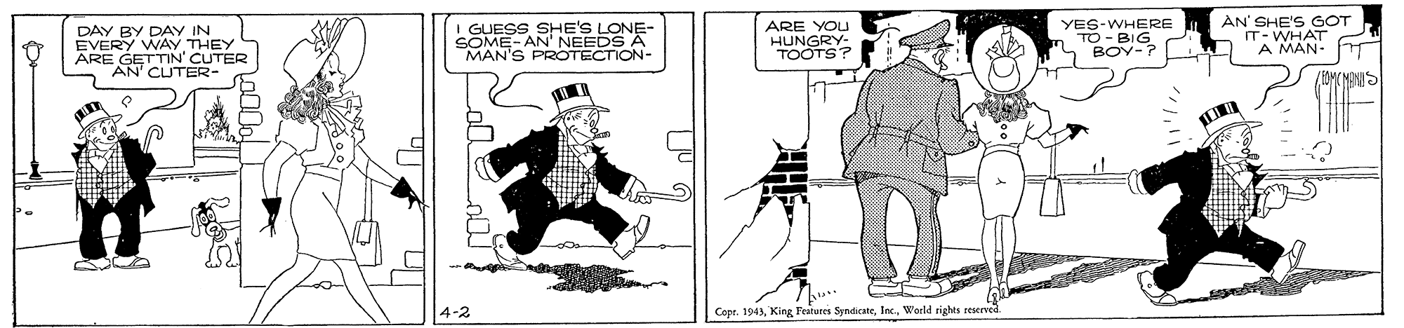 Drawing OCR: AN'S I GUESS SHE'S LONE- SOME- AN' NEEDS A MAN'S PROTECTION- ARE YOU YES-WHERE MES GOT IT- EVERY WAY THEY ARE GETTIN' CUTER AN' CUTER- HUNGRY- TOOTS? TO -BIG BOY-? A MAN- 4-2 Copr. 1943World rights rescrved AN'S I GUESS SHE'S LONE- SOME- AN' NEEDS A MAN'S PROTECTION- ARE YOU YES-WHERE MES GOT IT- EVERY WAY THEY ARE GETTIN' CUTER AN' CUTER- HUNGRY- TOOTS? TO -BIG BOY-? A MAN- 4-2 Copr. 1943King Features SyndicateWorld rights rescrved
