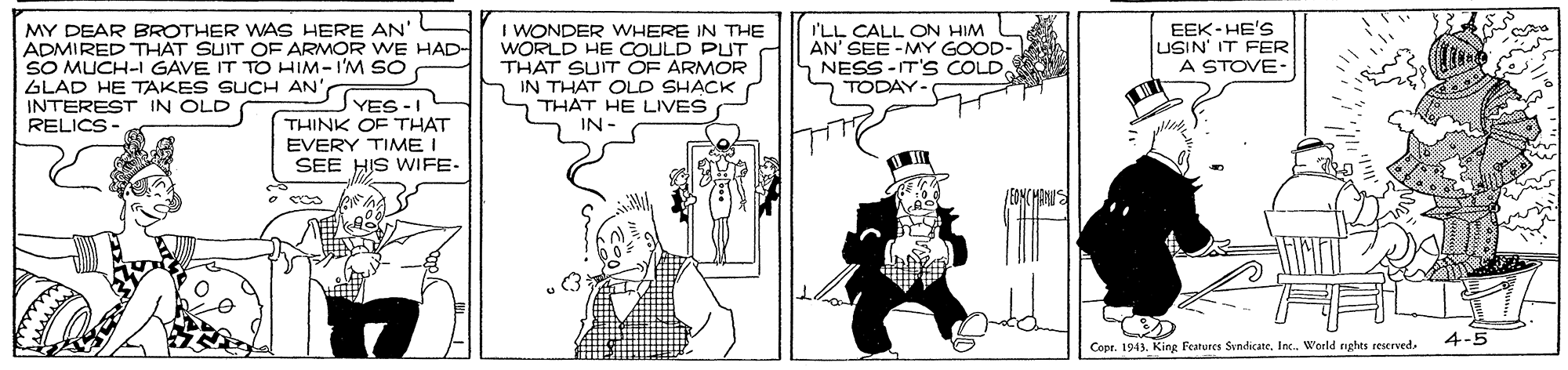 Illustration OCR: MY DEAR BROTHER WAS HERE AN' ADMIRED THAT SUIT OF ARMOR WE HAD- SO MUCH-I GAVE IT TO HIM-I'M SO sSTES-I THINK OF THAT EVERY TIME I SEE HIS WIFE- I WONDER WHERE IN THE WORLD HE COULD PUT THAT SUIT OF ARMOR IN THAT OLD SHACK THAT HE LIVES EEK-HE'S USIN' IT FER A STOVE- I'LL CALL ON HIM AN' SEE -MY GOOD- NESS -IT'S COLD. TODAY. GLAD HE TAKES SUCH AN' INTEREST IN OLD RELICS - IN 4-5 Copr. 1943. King Features Sindicate. Inc. World nghts reserved. MY DEAR BROTHER WAS HERE AN' ADMIRED THAT SUIT OF ARMOR WE HAD- SO MUCH-I GAVE IT TO HIM-I'M SO sSTES-I THINK OF THAT EVERY TIME I SEE HIS WIFE- I WONDER WHERE IN THE WORLD HE COULD PUT THAT SUIT OF ARMOR IN THAT OLD SHACK THAT HE LIVES EEK-HE'S USIN' IT FER A STOVE- I'LL CALL ON HIM AN' SEE -MY GOOD- NESS -IT'S COLD. TODAY. GLAD HE TAKES SUCH AN' INTEREST IN OLD RELICS - IN 4-5 Copr. 1943. King Features Sindicate. Inc. World nghts reserved.