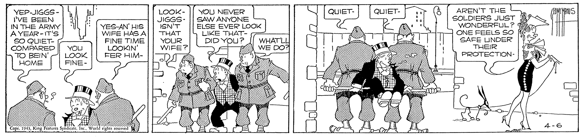 Fiction OCR: AREN'T THE SOLDIERS JUST WONDERFUL? ONE FEELS SO SAFE UNDER THEIR QUIET- (EOMIYARUS YEPJIGGS- I'VE BEEN IN THE ARMY A YEAR-IT'S SO QUIET- COMPARED TO BEIN' HOME LOOK- JIGGS- ISN'T THAT YOUR WIFE YOU NEVER SAW ANYONE ELSE EVER LOOK LIKE THAT- DID YOU? QUIET- YES-AN' HIS WIFE HASA FINE TIME LOOKIN' FER HIM- WHATLL WE DO? YOU LOOK FINE- PROTECTION- 4-6 Copr. 1943Inc. Werld rights reserved AREN'T THE SOLDIERS JUST WONDERFUL? ONE FEELS SO SAFE UNDER THEIR QUIET- (EOMIYARUS YEPJIGGS- I'VE BEEN IN THE ARMY A YEAR-IT'S SO QUIET- COMPARED TO BEIN' HOME LOOK- JIGGS- ISN'T THAT YOUR WIFE YOU NEVER SAW ANYONE ELSE EVER LOOK LIKE THAT- DID YOU? QUIET- YES-AN' HIS WIFE HASA FINE TIME LOOKIN' FER HIM- WHATLL WE DO? YOU LOOK FINE- PROTECTION- 4-6 Copr. 1943King Features SyndicateInc. Werld rights reserved