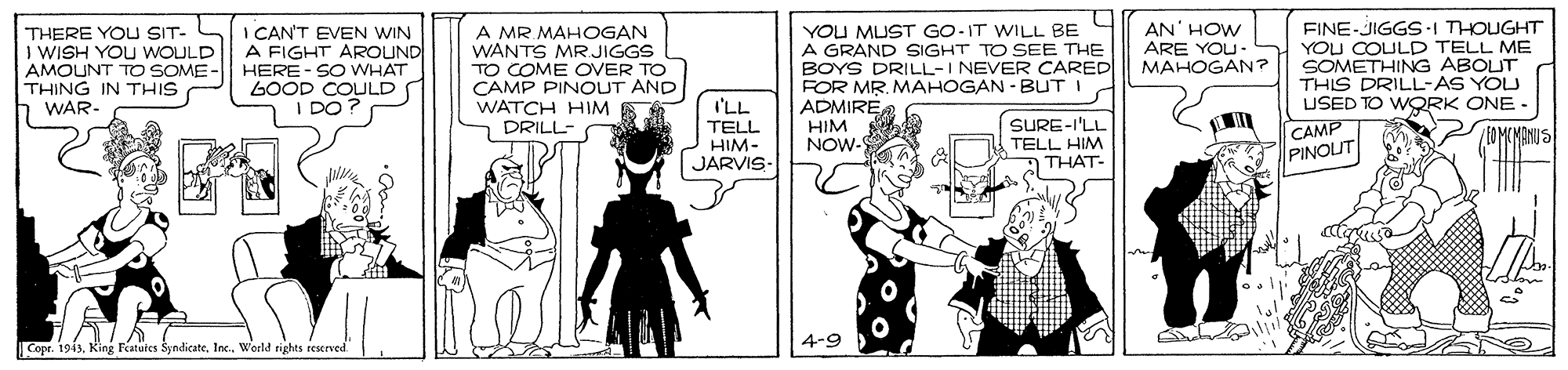 Drawing OCR: THERE YOU SIT- I WISH YOU WOULD AMOUNT TO SOME - THING IN THIS WAR- I CAN'T EVEN WIN A FIGHT AROUND HERE-SO WHAT LOOD COULD I DO? A MR MAHOGAN WANTS MR JIGGS TO COME OVER TO CAMP PINOUT AND WATCH HIM DRILL- YOU MUST GO-IT WILL BE A GRAND SIGHT TO SEE THE BOYS DRILL-I NEVER CARED FOR MR. MAHOGAN - BUT I ADMIRE HIM NOW- AN' HOW ARE YOU- MAHOGAN? FINE-JIGGSI THOUGHT YOU COULD TELL ME SOMETHING ABOUT THIS DRILL-AS YOU USED TO WQRK ONE - CAMP I'LL TELL HIM- JARVIS- SURE-I'LL EOMCMANUS TELL HIM THAT- PINOUT 4-9 Cope. 1943Woeld rights reserved THERE YOU SIT- I WISH YOU WOULD AMOUNT TO SOME - THING IN THIS WAR- I CAN'T EVEN WIN A FIGHT AROUND HERE-SO WHAT LOOD COULD I DO? A MR MAHOGAN WANTS MR JIGGS TO COME OVER TO CAMP PINOUT AND WATCH HIM DRILL- YOU MUST GO-IT WILL BE A GRAND SIGHT TO SEE THE BOYS DRILL-I NEVER CARED FOR MR. MAHOGAN - BUT I ADMIRE HIM NOW- AN' HOW ARE YOU- MAHOGAN? FINE-JIGGSI THOUGHT YOU COULD TELL ME SOMETHING ABOUT THIS DRILL-AS YOU USED TO WQRK ONE - CAMP I'LL TELL HIM- JARVIS- SURE-I'LL EOMCMANUS TELL HIM THAT- PINOUT 4-9 Cope. 1943King Featüles SyndicateWoeld rights reserved