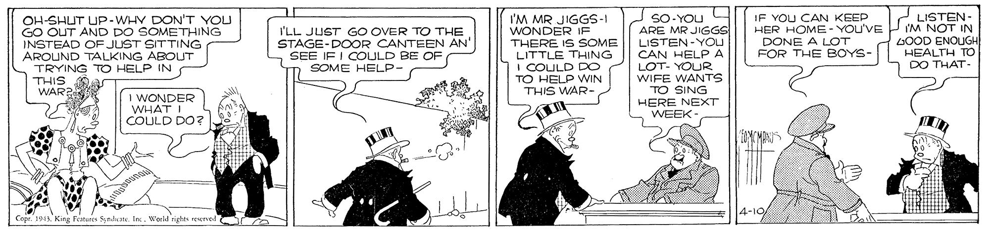 Publication OCR: SO- YOU ARE MR JIGGS LISTEN-YOU CAN HELPA LOT- YOUR WIFE WANTS TO SING HERE NEXT WEEK - LISTEN- I'M NOT IN LOOD ENOUGH HEALTH T DO THAT- OH-SHUT UP-WHY DON'T YOU GO OUT AND DO SOMETHING INSTEAD OF JUST SITTING AROUND TALKING ABOUT TRYING TO HELP IN THIS A WAR? I'LL JUST GO OVER TO THE STAGE-DOOR CANTEEN AN' SEE IF I COULD BE OF SOME HELP- I'M MR JIGGS-I WONDER IF THERE IS SOME LITTLE THHING I COULD DO TO HELP VWIN THIS WAR- IF YOU CAN KEEP HER HOME- YOU'VE DONE A LOT FOR THE BOYS- I WONDER WHAT I COULD DO? FAMCMANS 4-10 CopeKing Features Syndicate. Inc. World rights rescrved SO- YOU ARE MR JIGGS LISTEN-YOU CAN HELPA LOT- YOUR WIFE WANTS TO SING HERE NEXT WEEK - LISTEN- I'M NOT IN LOOD ENOUGH HEALTH T DO THAT- OH-SHUT UP-WHY DON'T YOU GO OUT AND DO SOMETHING INSTEAD OF JUST SITTING AROUND TALKING ABOUT TRYING TO HELP IN THIS A WAR? I'LL JUST GO OVER TO THE STAGE-DOOR CANTEEN AN' SEE IF I COULD BE OF SOME HELP- I'M MR JIGGS-I WONDER IF THERE IS SOME LITTLE THHING I COULD DO TO HELP VWIN THIS WAR- IF YOU CAN KEEP HER HOME- YOU'VE DONE A LOT FOR THE BOYS- I WONDER WHAT I COULD DO? FAMCMANS 4-10 CopeKing Features Syndicate. Inc. World rights rescrved