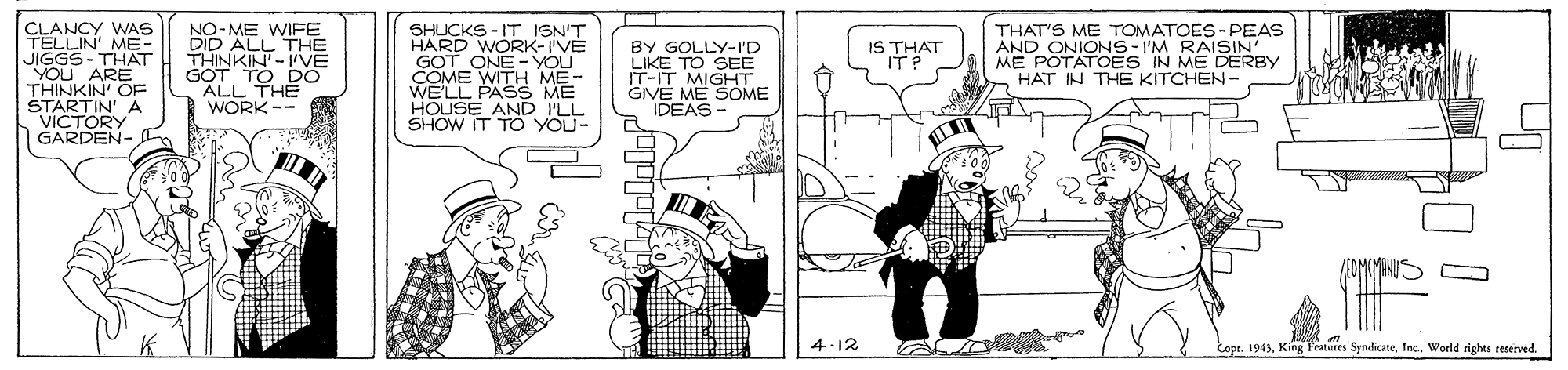 Monochrome OCR: CLANCY WAS TELLIN' ME- JIGGS- THAT YOU ARE THINKIN' OE STARTIN' A VICTORY GARDEN- NO-ME WIFE DID ALL THE THINKIN- GOT TO DO ALL THE WORK-- SHUCKS -IT ISN'T HARD WORK-IVE GOT ONE - YOU COME WITH ME- WELL PASS HOUSE AND ILL SHOW IT TO YOU- BY GOLLY-I'D LIKE TO SEE IT-IT MIGHT GIVE ME SOME IDEAS THAT'S ME TrOMATOES-PEAS AND ONIONS- I'M RAISIN' ME POTATOES IN ME DERBY HAT IN THE KITCHEN- IS THAT ITP 4.12 Cope. 1943World rights reserved CLANCY WAS TELLIN' ME- JIGGS- THAT YOU ARE THINKIN' OE STARTIN' A VICTORY GARDEN- NO-ME WIFE DID ALL THE THINKIN- GOT TO DO ALL THE WORK-- SHUCKS -IT ISN'T HARD WORK-IVE GOT ONE - YOU COME WITH ME- WELL PASS HOUSE AND ILL SHOW IT TO YOU- BY GOLLY-I'D LIKE TO SEE IT-IT MIGHT GIVE ME SOME IDEAS THAT'S ME TrOMATOES-PEAS AND ONIONS- I'M RAISIN' ME POTATOES IN ME DERBY HAT IN THE KITCHEN- IS THAT ITP 4.12 Cope. 1943King Features SyndicateWorld rights reserved