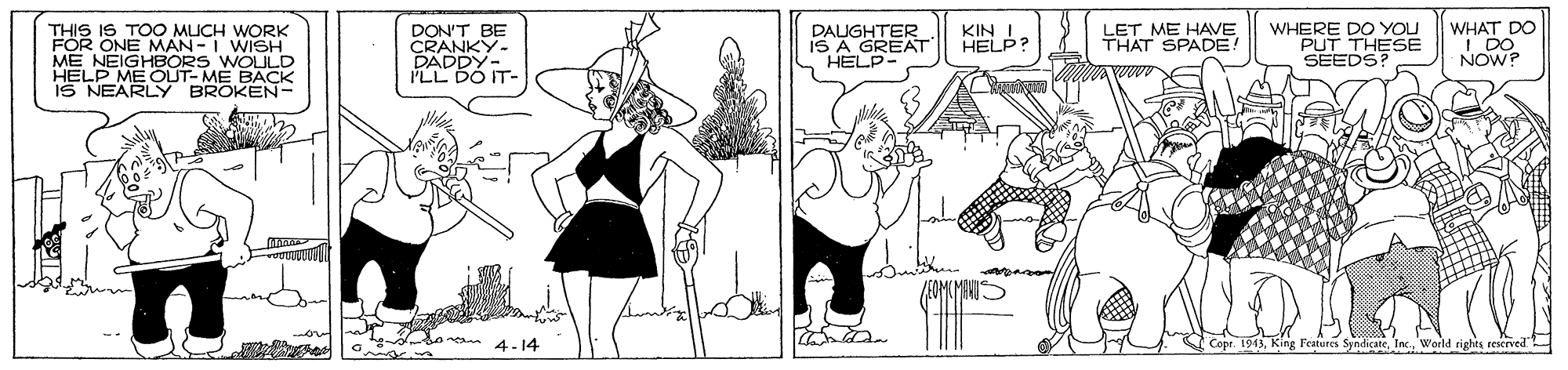 Line OCR: THIS IS TOO MUCH WORK FOR ONE MAN-I WISH ME NEIGH HELP MEC IS NEARLY BROKEN- DON'T BE CRANKY- DAUGHTER IS A GREAT S HELP KIN I HELP? LET ME HAVE THAT SPADE! WHERE DO YOU PUT THESE SEEDS? WHAT DO I DO NOW? WOULD E BACK yn 4-14 tures SyhdicateWorld rights reserved THIS IS TOO MUCH WORK FOR ONE MAN-I WISH ME NEIGH HELP MEC IS NEARLY BROKEN- DON'T BE CRANKY- DAUGHTER IS A GREAT S HELP KIN I HELP? LET ME HAVE THAT SPADE! WHERE DO YOU PUT THESE SEEDS? WHAT DO I DO NOW? WOULD E BACK yn 4-14 tures SyhdicateWorld rights reserved