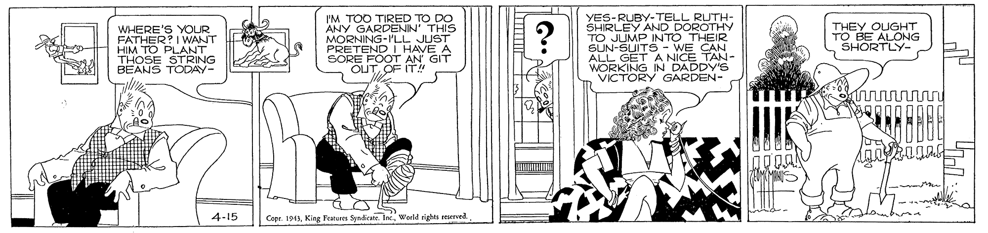 Art OCR: I'M TOO TIRED TO DO ANY GARDENIN' THIS MORNING-ILL JUST PRETEND I HAVE A SORE FOOT AN' GIT OUTOF IT! YES-RUBY-TELL RUTH- SHIRLEY AND DOROTHY TO JUMP INTO THEIR SUN-SUITS- WE CAN ALL GET A NICE TAN- WORKING IN DADDY'S VICTORY GARDEN- WHERE'S YOUR FATHER? I WANT HIM TO PLANT THOSE STRING BEANS TODAY- THEY OUGHT TO BE ALONG SHORTLY- 4-15 Copr. 1943World tights reserved I'M TOO TIRED TO DO ANY GARDENIN' THIS MORNING-ILL JUST PRETEND I HAVE A SORE FOOT AN' GIT OUTOF IT! YES-RUBY-TELL RUTH- SHIRLEY AND DOROTHY TO JUMP INTO THEIR SUN-SUITS- WE CAN ALL GET A NICE TAN- WORKING IN DADDY'S VICTORY GARDEN- WHERE'S YOUR FATHER? I WANT HIM TO PLANT THOSE STRING BEANS TODAY- THEY OUGHT TO BE ALONG SHORTLY- 4-15 Copr. 1943King Features Syndicate. Inc.World tights reserved