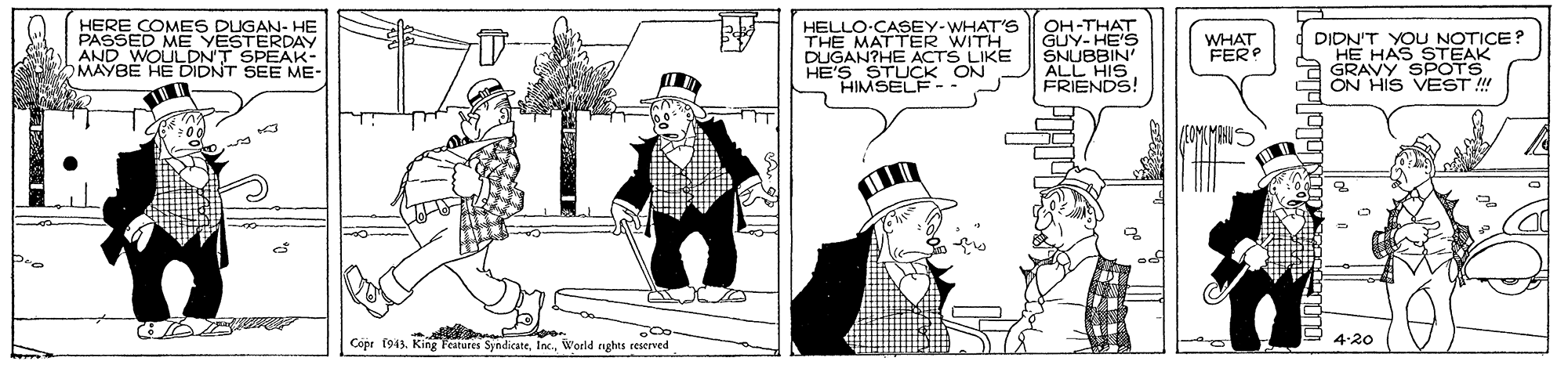 Fiction OCR: HERE COMES DUGAN- HE PASSED ME YESTERDAY AND WOULDN'T SPEAK- MAYBE HE DIDNT SEE ME- HELLO-CASEY-WHAT'S THE MATTER WITH DUGAN?HE ACTS LIKE HE'S STUCK ON HIMSELF-- OH-THAT GUY- HE'S SNUBBIN ALL HIS FRIENDS! DIDN'T YOU NOTICE? HE HAS STEAK a GRAVY SPOTS ON HIS VEST !! WHAT FERP Copr (943World rights reserved 4:20 HERE COMES DUGAN- HE PASSED ME YESTERDAY AND WOULDN'T SPEAK- MAYBE HE DIDNT SEE ME- HELLO-CASEY-WHAT'S THE MATTER WITH DUGAN?HE ACTS LIKE HE'S STUCK ON HIMSELF-- OH-THAT GUY- HE'S SNUBBIN ALL HIS FRIENDS! DIDN'T YOU NOTICE? HE HAS STEAK a GRAVY SPOTS ON HIS VEST !! WHAT FERP Copr (943King Features SyndicateWorld rights reserved 4:20