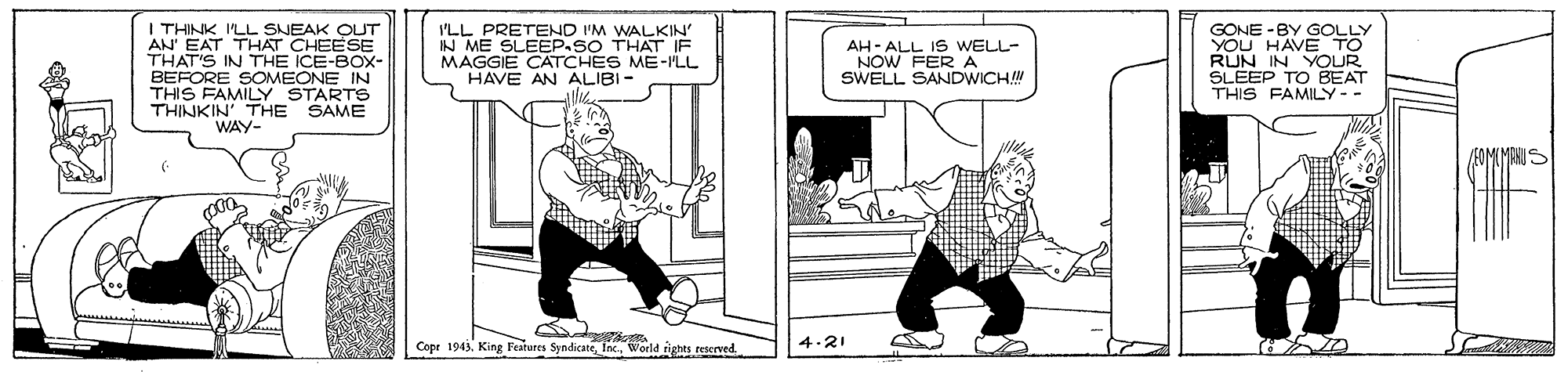 Drawing OCR: I THINK ILL SNEAK OUT AN EAT THAT CHEESE THAT'S IN THE ICE-BOX- BEFORE SOMEONE IN THIS FAMILY STARTS THINKIN' THE SAME WAY- I'LL PRETEND I'M WALKIN IN ME SLEEP.SO THAT IF MAGGIE CATCHES ME-MLL HAVE AN ALIBI- GONE -BY GOLLY YOU HAVE TO IN YOUR FEP TO BEAT THIS FAMILY-- AH- ALL IS WELL- NOW FER A SWELL SANDWICH Cope 1943World righes reserved 4.21 I THINK ILL SNEAK OUT AN EAT THAT CHEESE THAT'S IN THE ICE-BOX- BEFORE SOMEONE IN THIS FAMILY STARTS THINKIN' THE SAME WAY- I'LL PRETEND I'M WALKIN IN ME SLEEP.SO THAT IF MAGGIE CATCHES ME-MLL HAVE AN ALIBI- GONE -BY GOLLY YOU HAVE TO IN YOUR FEP TO BEAT THIS FAMILY-- AH- ALL IS WELL- NOW FER A SWELL SANDWICH Cope 1943King Fatares SyndicateWorld righes reserved 4.21
