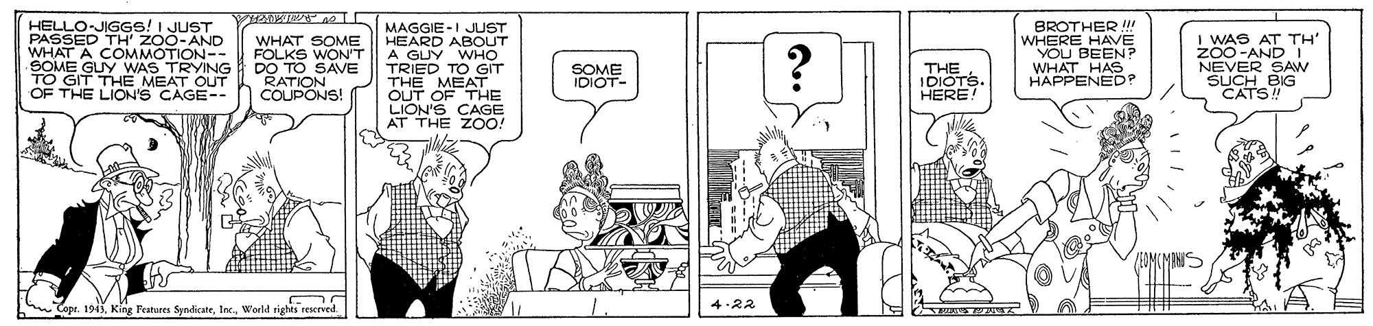 Art OCR: HELLO-JIGGS! I JUST PASSED TH' ZO0-AND WHAT A COMMOTION-- SOME GUY WAS TRYING GIT THE MEAT OUT OF THE LION'S CAGE-- WHAT SOME FOLKS WON'T DO TO SAVE RATION COUPONS! MAGGIE -I JLUST HEARD ABOUT A GUY WHO TRIED TO GIT THE MEAT OUT OF THE LION'S CAGE AT THE ZOO! BROTHER !!! WHERE HAVE YOU BEEN? WHAT HAS HAPPENED? I WAS AT TH" ZO0 -AND NEVER SAW SUCH BIG CATS! SOME THE IDIOTS. HERE! IDIOT- Copr. 1943. King Festures SyndicateWorld rights rescrved. 4-22 HELLO-JIGGS! I JUST PASSED TH' ZO0-AND WHAT A COMMOTION-- SOME GUY WAS TRYING GIT THE MEAT OUT OF THE LION'S CAGE-- WHAT SOME FOLKS WON'T DO TO SAVE RATION COUPONS! MAGGIE -I JLUST HEARD ABOUT A GUY WHO TRIED TO GIT THE MEAT OUT OF THE LION'S CAGE AT THE ZOO! BROTHER !!! WHERE HAVE YOU BEEN? WHAT HAS HAPPENED? I WAS AT TH" ZO0 -AND NEVER SAW SUCH BIG CATS! SOME THE IDIOTS. HERE! IDIOT- Copr. 1943. King Festures SyndicateWorld rights rescrved. 4-22