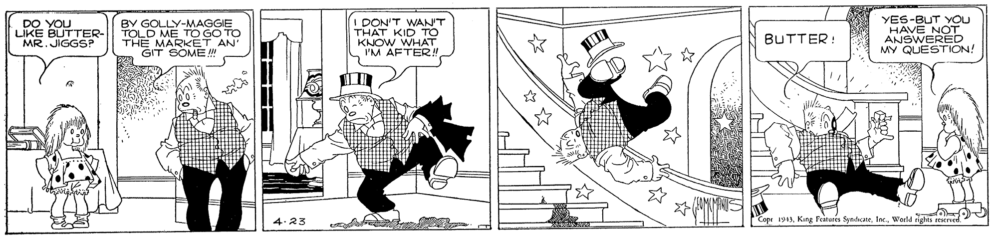 Illustration OCR: I DON'T WAN'T THAT KID TO KNOW WHAT I'M AFTER!! YES-BUT YOU HAVE NOT ANSWERED MY QUESTION! DO YOU LIKE BUTTER- BY GOLLY TOLD ME TO GO TO THE MARKET AN GIT SOME ! MR. JIGGS? BUTTER: 4.23 "Copr 1943Weld rights reserved I DON'T WAN'T THAT KID TO KNOW WHAT I'M AFTER!! YES-BUT YOU HAVE NOT ANSWERED MY QUESTION! DO YOU LIKE BUTTER- BY GOLLY TOLD ME TO GO TO THE MARKET AN GIT SOME ! MR. JIGGS? BUTTER: 4.23 "Copr 1943Kang Features SyndicateWeld rights reserved