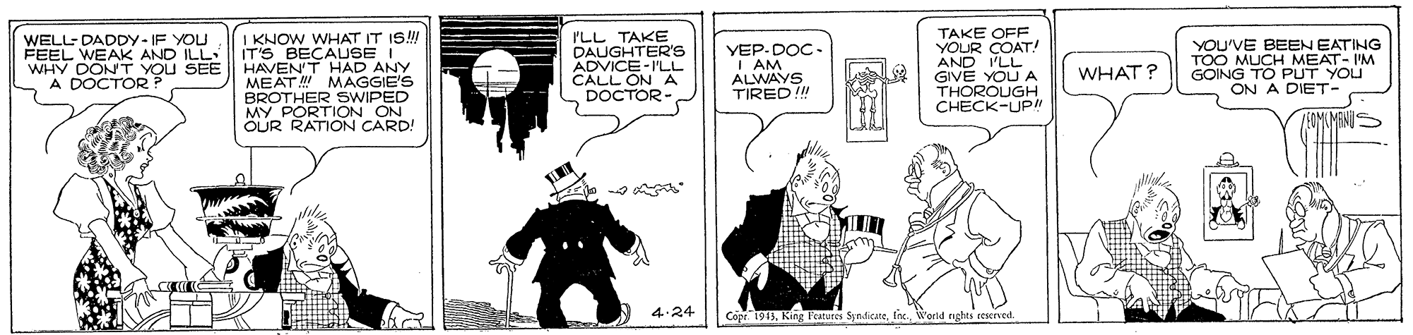Fictional character OCR: TAKE OFF YOUR COAT! AND I'LL GIVE YOU A THOROUGH CHECK-UPI WELL- DADDY - IF YOU FEEL WEAK AND ILL WHY DONT YOU SEE A DOCTOR? I KNOW WHAT IT IS!! IT'S BECAUSE I HAVEN'T HAD ANY MEAT MAGGIE'S BROTHER SWIPED MY PORTION ON OUR RATION CARD! I'LL TAKE DAUGHTER'S -I'LL YEP-DOC- I AM ALWAYS TIRED! YOU'VE BEEN EATING TOO MUCH MEAT- I'M GOING TO PUT YOU ON A DIET- ADVICE A DOCTOR - WHAT? ? 4.24 Cope. 1913fnc. World rghes eeserved. TAKE OFF YOUR COAT! AND I'LL GIVE YOU A THOROUGH CHECK-UPI WELL- DADDY - IF YOU FEEL WEAK AND ILL WHY DONT YOU SEE A DOCTOR? I KNOW WHAT IT IS!! IT'S BECAUSE I HAVEN'T HAD ANY MEAT MAGGIE'S BROTHER SWIPED MY PORTION ON OUR RATION CARD! I'LL TAKE DAUGHTER'S -I'LL YEP-DOC- I AM ALWAYS TIRED! YOU'VE BEEN EATING TOO MUCH MEAT- I'M GOING TO PUT YOU ON A DIET- ADVICE A DOCTOR - WHAT? ? 4.24 Cope. 1913King l'eatures Syndicatefnc. World rghes eeserved.