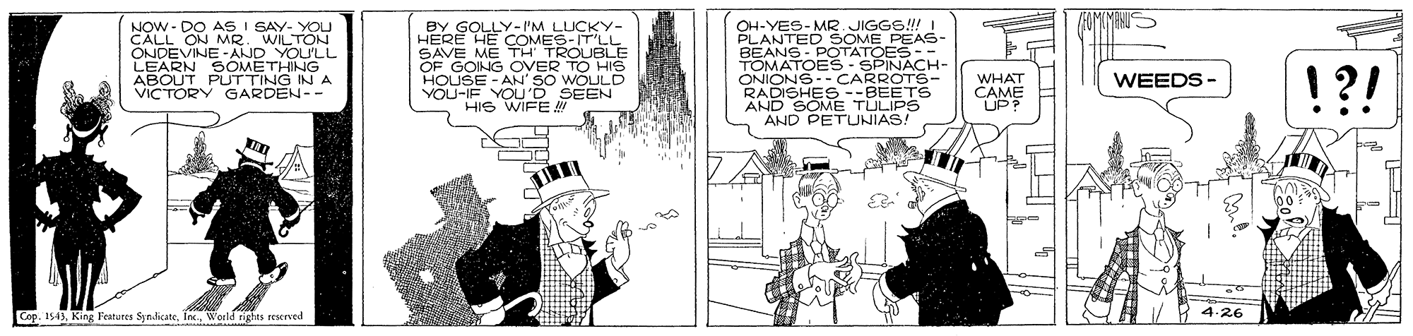 Parallel OCR: NOW - DO AS I SAY- YOU CALL ON MR. WILTON ONDEVINE -AND YOU'LL LEARN BY GOLLY- I'M LUCKY- HERE HE COMES-IT'LL SAVE ME TH TROUBLE OF GOING OVER TO HIS HOUSE - AN' SO WOULD VOU-IF YOU'D SEEN HIS WIFE OH-YES-MR JIGGS!! I PLANTED SOME PEAS- BEANS - POTATOES-- TOMATOES- SPINACH- ONIONS-- CARROTS- RADISHES--BEETS AND SOME TULIPS AND PETUNIAS! !?! PUTTING A WHAT CAME UP? WEEDS - VICTORY GARDEN-- Cop. 1543World tights rescrved H 4-26 NOW - DO AS I SAY- YOU CALL ON MR. WILTON ONDEVINE -AND YOU'LL LEARN BY GOLLY- I'M LUCKY- HERE HE COMES-IT'LL SAVE ME TH TROUBLE OF GOING OVER TO HIS HOUSE - AN' SO WOULD VOU-IF YOU'D SEEN HIS WIFE OH-YES-MR JIGGS!! I PLANTED SOME PEAS- BEANS - POTATOES-- TOMATOES- SPINACH- ONIONS-- CARROTS- RADISHES--BEETS AND SOME TULIPS AND PETUNIAS! !?! PUTTING A WHAT CAME UP? WEEDS - VICTORY GARDEN-- Cop. 1543King Features SyndicateWorld tights rescrved H 4-26