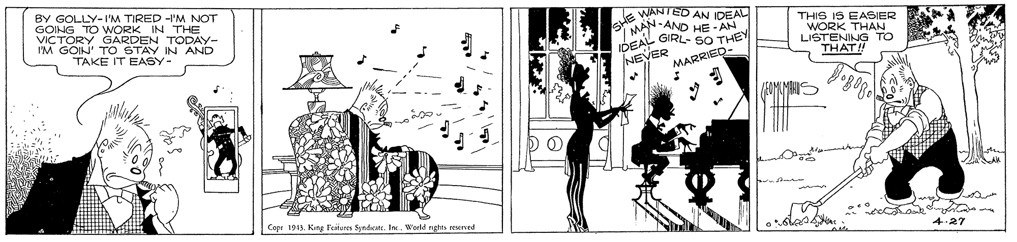 Drawing OCR: BY GOLLY-I'M TIRED -I'M NOT GOING TO WORK IN THE VICTORY GARDEN TODAY- I'M GOIN' TO STAY IN AND TAKE IT EASY- SHE WANTED AN I - AND HE -AN MAN. IDEAL GIRL- sO THEY NEVER THIS IS EASIER WORK THAN LISTENING TO THAT! MARRIED- Copr 1943. King Feateres Syndicate. InWorld rights reserved 4.27 BY GOLLY-I'M TIRED -I'M NOT GOING TO WORK IN THE VICTORY GARDEN TODAY- I'M GOIN' TO STAY IN AND TAKE IT EASY- SHE WANTED AN I - AND HE -AN MAN. IDEAL GIRL- sO THEY NEVER THIS IS EASIER WORK THAN LISTENING TO THAT! MARRIED- Copr 1943. King Feateres Syndicate. InWorld rights reserved 4.27