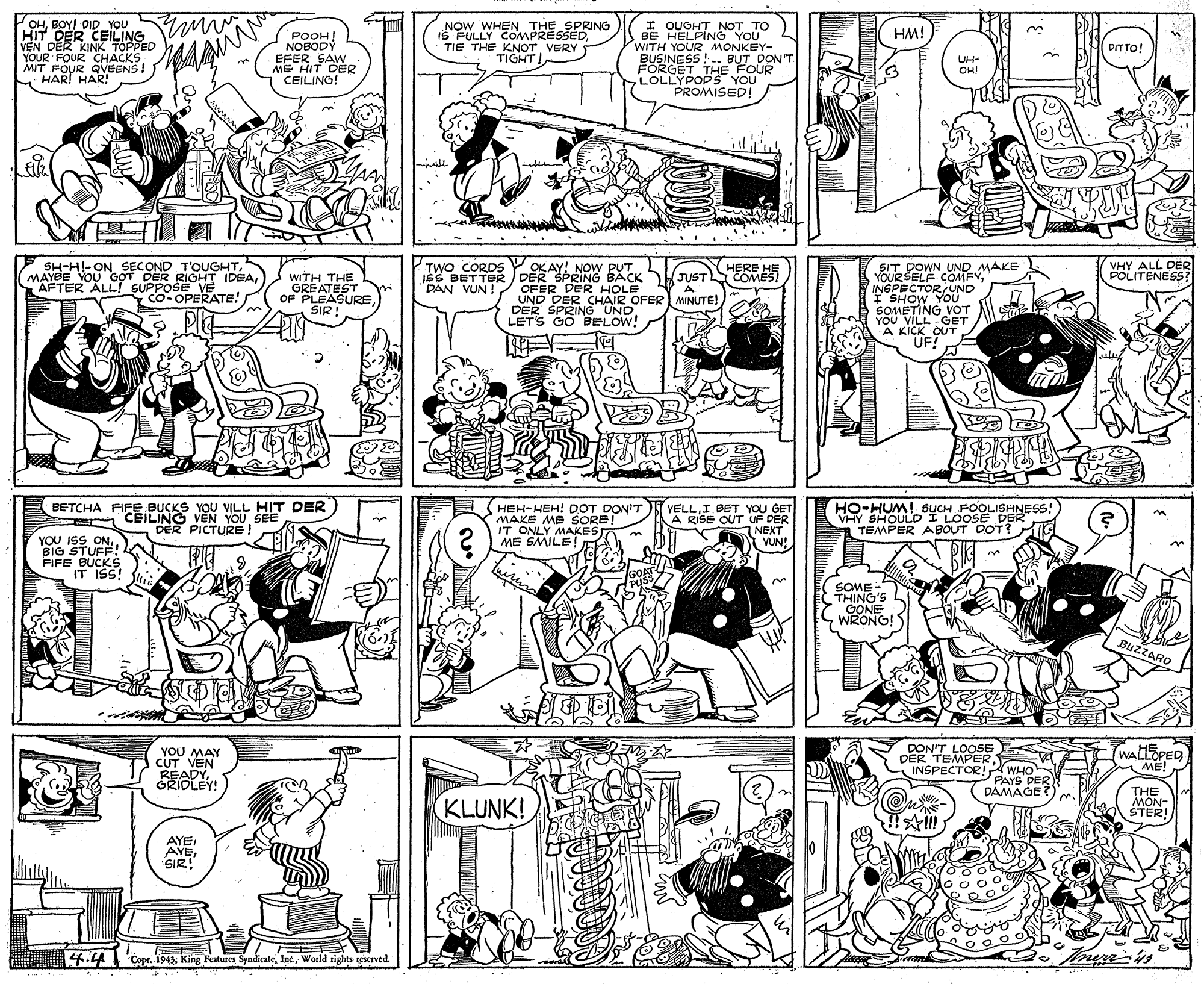 Gesture OCR: OHBOY! DID yOU HIT DER CEILING NOW WHEN THE SPRING IS FULLY COMPRESSÈDVERY TIGHT I OUOHT NOT TO BE HELPING YOU WITH YOUR MONKEY- BUSINESS !-. BUT DON'T FÖRGET THE FOUR LOLLYPOPS YOU PROMISED! HM! POOH! NOBODÝ EFER SAW ME HIT DER CEILING! VEN DER KI APED DITTO! YOUR FOUR CHACKS MIT FOUR QVEENS ! HAR! HAR! UH- OH! SH-H!-ON SECOND T'OUGHTMAYBE YOU G?T DER RIOHT IDEA AFTER ALL! SUPPOSE VE Co-OPERATE! OKAY! NOW PUT ISS BETTER ) KJUSTSCOMES! VHY ALL DER POLITENESS? SIT DOWN UND MAKE YOURSELF COMFYINSPECTOR UNO I SHOW YOU SOMETING VOT YOU VILL GET A KICK_OUT UF! TWO CORDS HERE HE WITH THE GREATEST OF PLEASURESIR! DER SPRING BACK OFER DER HOLE UND DERCHAIR OFERI MINUTE! DER SPRING UND LETS GO BELOW! "DAN VUN! BETCHA FIFE BUCKS YOU VILL HIT DER CEILING VEN YOU SEE DER PICTURE! HO-HUM! SUCH FOOLISHNESS! VHY SHOULD I LOOSE DER A TEMPER ABOUT DOT?IKS HEH-HEH! DOT DON'T MAKE ME SORE! IT ONLY MAKEST ME SMILE!I BET YOU GET A RISE OUT UF DER NEXT VUN! YOU ISS ONBIG STUFF! FIFE BUCKS IT IS! GOAT PUSS SOME - THING'S CONE WRONG! BUZZARO YOU MAY CUT VEN READYORIDLEY! DON'T LOOSE DER TEMPERINSPECTOR!WHO WALLOPED ME! PAYS DER DAMAGE? KLUNK! THE MON- STER!AYE AYESIR! 4.4 Cope. 1943World rights reserved. OHBOY! DID yOU HIT DER CEILING NOW WHEN THE SPRING IS FULLY COMPRESSÈDTIE THE KNOTVERY TIGHT I OUOHT NOT TO BE HELPING YOU WITH YOUR MONKEY- BUSINESS !-. BUT DON'T FÖRGET THE FOUR LOLLYPOPS YOU PROMISED! HM! POOH! NOBODÝ EFER SAW ME HIT DER CEILING! VEN DER KI APED DITTO! YOUR FOUR CHACKS MIT FOUR QVEENS ! HAR! HAR! UH- OH! SH-H!-ON SECOND T'OUGHTMAYBE YOU G?T DER RIOHT IDEA AFTER ALL! SUPPOSE VE Co-OPERATE! OKAY! NOW PUT ISS BETTER ) KJUSTSCOMES! VHY ALL DER POLITENESS? SIT DOWN UND MAKE YOURSELF COMFYINSPECTOR UNO I SHOW YOU SOMETING VOT YOU VILL GET A KICK_OUT UF! TWO CORDS HERE HE WITH THE GREATEST OF PLEASURESIR! DER SPRING BACK OFER DER HOLE UND DERCHAIR OFERI MINUTE! DER SPRING UND LETS GO BELOW! "DAN VUN! BETCHA FIFE BUCKS YOU VILL HIT DER CEILING VEN YOU SEE DER PICTURE! HO-HUM! SUCH FOOLISHNESS! VHY SHOULD I LOOSE DER A TEMPER ABOUT DOT?IKS HEH-HEH! DOT DON'T MAKE ME SORE! IT ONLY MAKEST ME SMILE!I BET YOU GET A RISE OUT UF DER NEXT VUN! YOU ISS ONBIG STUFF! FIFE BUCKS IT IS! GOAT PUSS SOME - THING'S CONE WRONG! BUZZARO YOU MAY CUT VEN READYORIDLEY! DON'T LOOSE DER TEMPERINSPECTOR!WHO WALLOPED ME! PAYS DER DAMAGE? KLUNK! THE MON- STER!AYE AYESIR! 4.4 Cope. 1943King Features SyndicateWorld rights reserved.