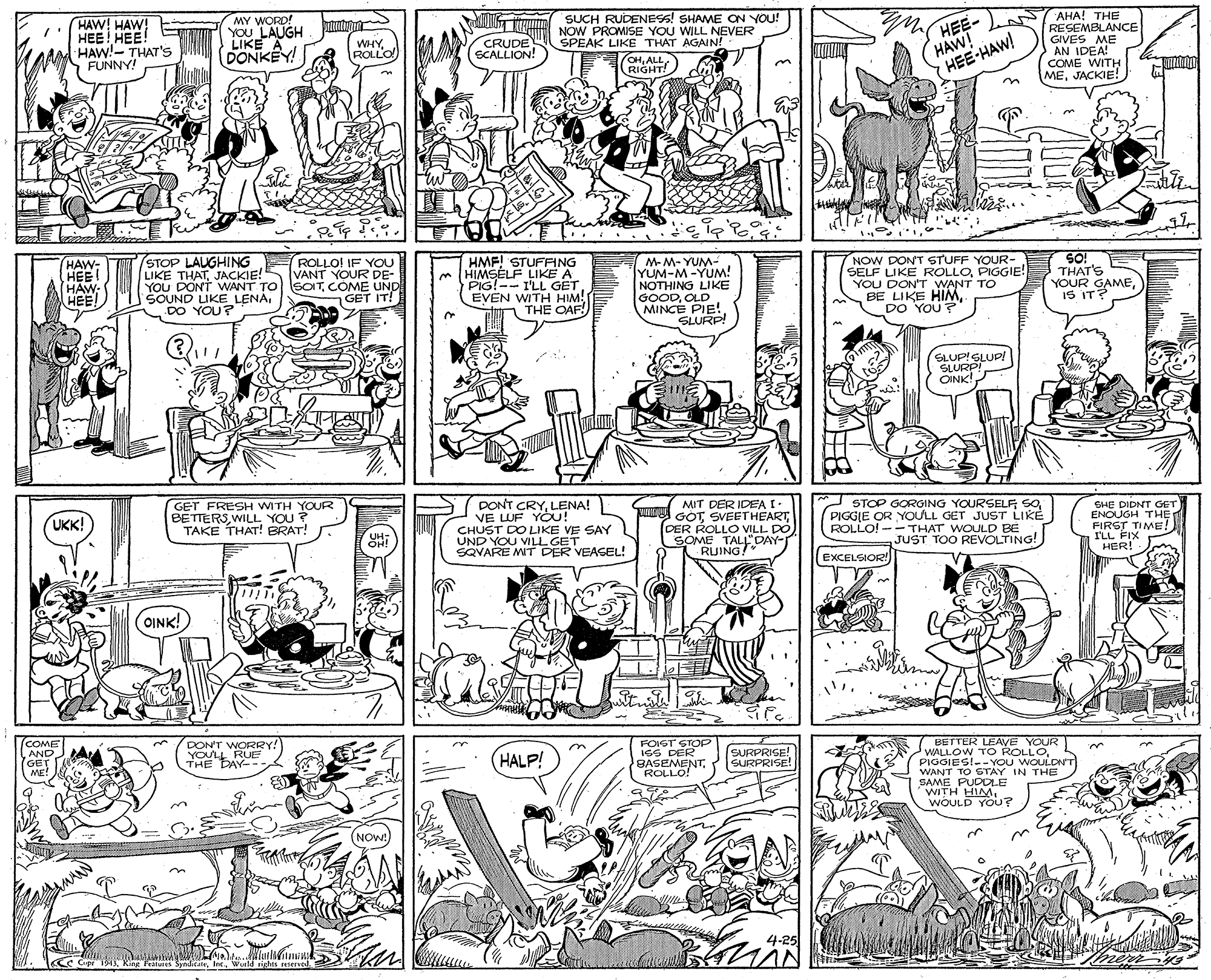 Monochrome photography OCR: SUCH RUDENESS! SHAME ON YOU! NOW PROMISE YOU WILL NEVER SPEAK LIKE THAT AGAIN! CHALL RIGHT! HEE- HAW! HEE-HAW! AHA! THE RESEMBLANCE GIVES ME AN IDEA! COME WITH MEJACKIE! HAW! HAW! MY WORD! YOU LAUGH LIKE A DONKEY! HEE HEE! ???! ???! HAW!- THAT'S FUNNY! WHYROLLO CRUDE SCALLION! n ?? HAW- HEE! HAW- HEE! STOP LAUGHING LIKE THATJACKIE! YOU DONT WANT TO SOITCOME UND SOUND UKE LENADO YOU? HMF! STUFFING m HIMSELF LIKE A PIG!-- I'LL GET EVEN WITH HIM! THE OAF! M-M- YUM- YUM-M-YUM! NOTHING LIKE GOODOLD MINCE PIE! SLURP! NOW DONT STUFF YOUR- SELF LIKE ROLLOPIGGIE! YOU DON'T WANT TO BE LIKE HIMDO YOU? SO! THAT'S YOUR GAMEIS IT? ROLLO! IF YOU VANT YOUR DE- GET IT! SLUP!GLUP! SLURPI OINK! DONT CRYLENA! VE LUF YÖU! CHUST DO LIKE VE SAY UND YOU VILL GET SQVARE MT DER VEAGEL! GET FRESH WITH YOUR BETTERSWILL YOU? TAKE THAT! BRAT! Wi DER ROLLO VILL DO SOME TALL"DAY- MIT DER IDEA I: GOTSVEETHEART STOP GORGING YOURSELF; SPIGGLE OR YOULL GET JUST LIKE ROLLO! --THAT WOULD BE JUST TOO REVOLTING! SHE DIDNT GET ENOUGH THE FIRST TIME! I'LL FIX HER! UKK! UH: OH! RUING! EXCELSIOR! OINK! (COME AND GET ME! FOIST STOP ISS DER BASEMENTROLLO! BETTER LEAVE YOUR WALLOW TO ROLLOPIGGIES!-- YOU WOULDN'T WANT TO STAY IN THE SAME PUDOLE WITH HIMI2 WOULD YOU? DONT WORRY! YOULL RUE THE DAY-- HALP! SURPRISE! SURPRISE! NOW! 4-25 CC Cpr 1943Wutld rights reserve SUCH RUDENESS! SHAME ON YOU! NOW PROMISE YOU WILL NEVER SPEAK LIKE THAT AGAIN! CHALL RIGHT! HEE- HAW! HEE-HAW! AHA! THE RESEMBLANCE GIVES ME AN IDEA! COME WITH MEJACKIE! HAW! HAW! MY WORD! YOU LAUGH LIKE A DONKEY! HEE HEE! ???! ???! HAW!- THAT'S FUNNY! WHYROLLO CRUDE SCALLION! n ? ? HAW- HEE! HAW- HEE! STOP LAUGHING LIKE THATJACKIE! YOU DONT WANT TO SOITCOME UND SOUND UKE LENADO YOU? HMF! STUFFING m HIMSELF LIKE A PIG!-- I'LL GET EVEN WITH HIM! THE OAF! M-M- YUM- YUM-M-YUM! NOTHING LIKE GOODOLD MINCE PIE! SLURP! NOW DONT STUFF YOUR- SELF LIKE ROLLOPIGGIE! YOU DON'T WANT TO BE LIKE HIMDO YOU? SO! THAT'S YOUR GAMEIS IT? ROLLO! IF YOU VANT YOUR DE- GET IT! SLUP!GLUP! SLURPI OINK! DONT CRYLENA! VE LUF YÖU! CHUST DO LIKE VE SAY UND YOU VILL GET SQVARE MT DER VEAGEL! GET FRESH WITH YOUR BETTERSWILL YOU? TAKE THAT! BRAT! Wi DER ROLLO VILL DO SOME TALL"DAY- MIT DER IDEA I: GOTSVEETHEART STOP GORGING YOURSELF; SPIGGLE OR YOULL GET JUST LIKE ROLLO! --THAT WOULD BE JUST TOO REVOLTING! SHE DIDNT GET ENOUGH THE FIRST TIME! I'LL FIX HER! UKK! UH: OH! RUING! EXCELSIOR! OINK! (COME AND GET ME! FOIST STOP ISS DER BASEMENTROLLO! BETTER LEAVE YOUR WALLOW TO ROLLOPIGGIES!-- YOU WOULDN'T WANT TO STAY IN THE SAME PUDOLE WITH HIMI2 WOULD YOU? DONT WORRY! YOULL RUE THE DAY-- HALP! SURPRISE! SURPRISE! NOW! 4-25 CC Cpr 1943King Feat SyndcateWutld rights reserve