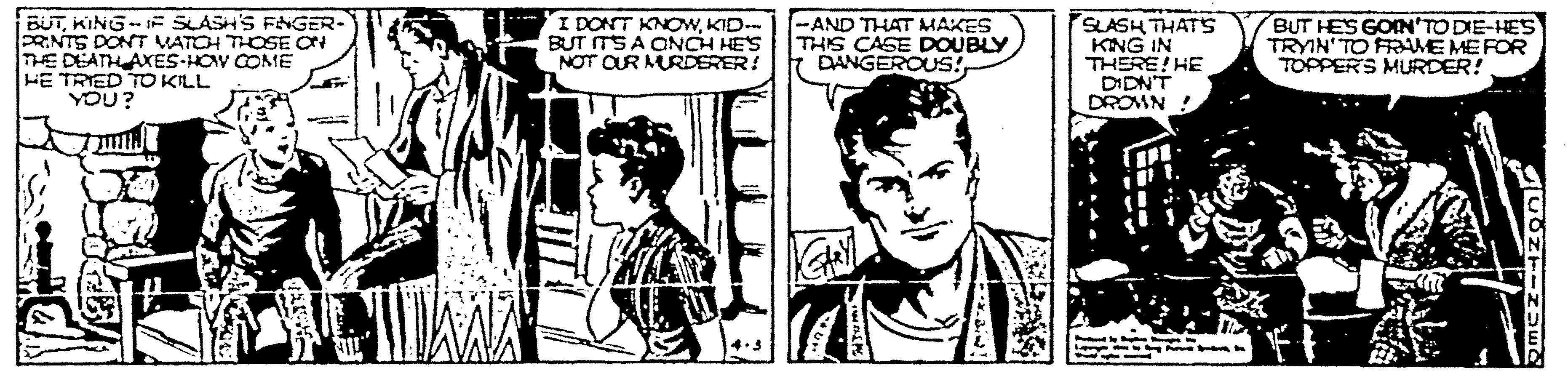 Font OCR: BUTKING- F SLASH'S FNGER- PRNTS DONT VATOH THOSE ON THE DEATH AXES-HOV COME HE TRIED TO KILL YOU? I DONT KNOWKID-. BUT ITS A QNCH HES NOT OUR MURDERER! -AND THAT MAKES THIS CASE DOUBLY DANGEROUS!SLASH THATS KING IN THERE! HE DIDNT DROMN BUT HES GOIN'TO DIE-HES TRYIN'TO FRAME ME FOR TOPPERS MURDER! BUTKING- F SLASH'S FNGER- PRNTS DONT VATOH THOSE ON THE DEATH AXES-HOV COME HE TRIED TO KILL YOU? I DONT KNOWKID-. BUT ITS A QNCH HES NOT OUR MURDERER! -AND THAT MAKES THIS CASE DOUBLY DANGEROUS!SLASH THATS KING IN THERE! HE DIDNT DROMN BUT HES GOIN'TO DIE-HES TRYIN'TO FRAME ME FOR TOPPERS MURDER!