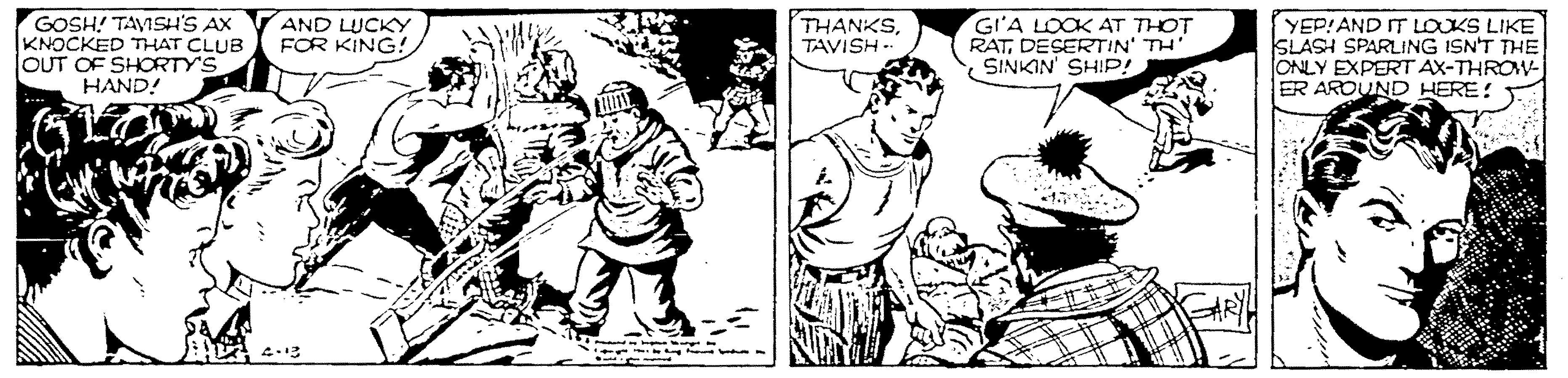Style OCR: GOSH! TAVISH'S AX KNOCKED THAT CLUB OUT OF SHORTY'S HAND! AND LUCKY FOR KING! THANKSTAVISH -- GIA LOOK AT THOT RATDESERTIN' TH SINKIN' SHIP! YEP!AND IT LOUKS LIKE SLASH SPARLING ISN'T THE ONLY EXPERT AX-THROW- ER AROUND HERE! GOSH! TAVISH'S AX KNOCKED THAT CLUB OUT OF SHORTY'S HAND! AND LUCKY FOR KING! THANKSTAVISH -- GIA LOOK AT THOT RATDESERTIN' TH SINKIN' SHIP! YEP!AND IT LOUKS LIKE SLASH SPARLING ISN'T THE ONLY EXPERT AX-THROW- ER AROUND HERE!