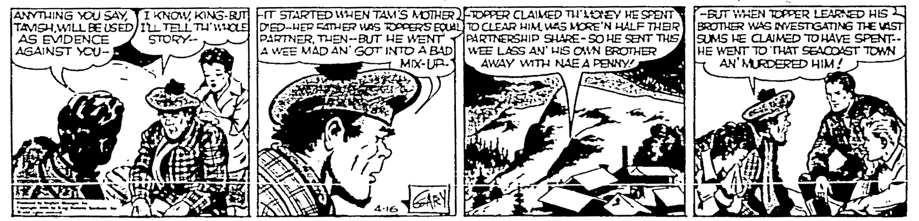 Monochrome OCR: ANYTHING YOU SAY I KNOWKING-BUT ET STARTED SHEN TAM'S MOTHERTOPPER CLAIMED TI'LDEY HE SPENT TAVSHUAS MORE'N HALF THEIR PARTNERTHEN-BUT HE WENT PARTNERSHIP SHARE- SO HE SENT THIS A WEE MAD AN' GOT INTDA BAD WEE LASS AN' HS OVN BROTHER AWAY WITH NAE A PENNY! -BUT WHEN TOPPER LEARNED HIS BROTHER WAS NVESTGATING THE VAST SUMS HE CLAIMED TO HAVE SPENT. HE WENT TO HAT SEACOAST TOWN AN' MURDERED HIM! AS EVDENCE AGAINST YOU- STORY.- MIX-UR. ARY 4.16 ANYTHING YOU SAY I KNOWKING-BUT ET STARTED SHEN TAM'S MOTHERTOPPER CLAIMED TI'LDEY HE SPENT TAVSHWILL BE USED IL TELLTH'WOLE DED-HER EATHER WAS OPPERS EQUAL TO CLEAR HIMUAS MORE'N HALF THEIR PARTNERTHEN-BUT HE WENT PARTNERSHIP SHARE- SO HE SENT THIS A WEE MAD AN' GOT INTDA BAD WEE LASS AN' HS OVN BROTHER AWAY WITH NAE A PENNY! -BUT WHEN TOPPER LEARNED HIS BROTHER WAS NVESTGATING THE VAST SUMS HE CLAIMED TO HAVE SPENT. HE WENT TO HAT SEACOAST TOWN AN' MURDERED HIM! AS EVDENCE AGAINST YOU- STORY.- MIX-UR. ARY 4.16