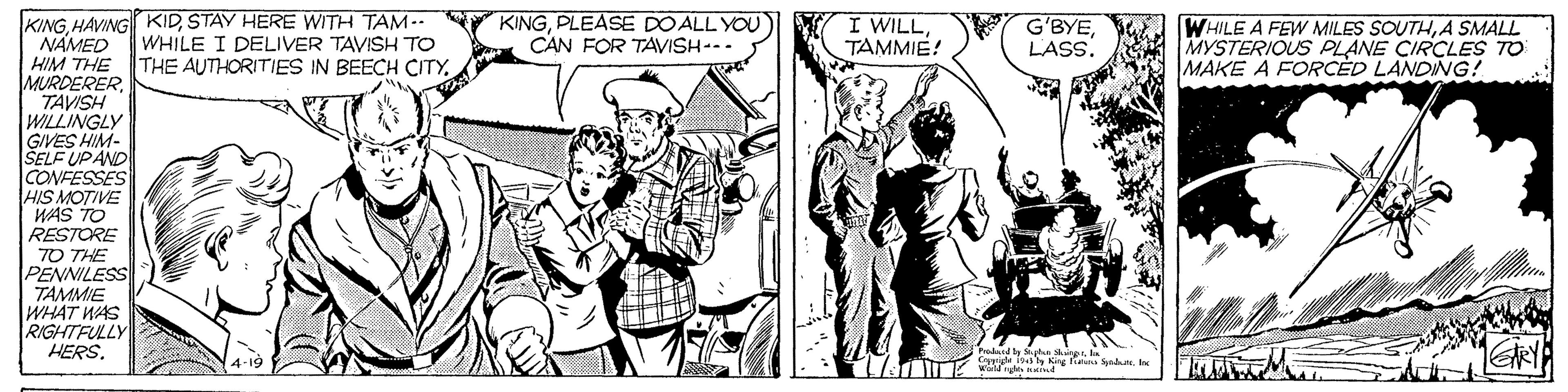 People OCR: KINGSTAY HERE WITH TAM -. NAMED HIM THE MURDERERTAVISH WILLINGLY GIVES HIM- SELF UPAND CONFESSES HIS MOTIVE WAS TO RESTORE WHILE I DELIVER TAVISH TO THE AUTHORITIES IN BEECH CITYPLEASE DO ALL YOU CAN FOR TAVISH--- I WILLTAMMIE! G'BYE LASS. WHILE A FEW MILES SOUTHA SMALL MYSTERIOUS PLANE CIRCLES TO MAKE A FORCED LANDING! 70 THE PENNILESS TAMMIE WHAT WAS RIGHTFULLY HERS. y Sa en Ce inaly King fieuna Sat. Ine Wad ie KINGHAVING KIDSTAY HERE WITH TAM -. NAMED HIM THE MURDERERTAVISH WILLINGLY GIVES HIM- SELF UPAND CONFESSES HIS MOTIVE WAS TO RESTORE WHILE I DELIVER TAVISH TO THE AUTHORITIES IN BEECH CITYPLEASE DO ALL YOU CAN FOR TAVISH--- I WILLTAMMIE! G'BYE LASS. WHILE A FEW MILES SOUTHA SMALL MYSTERIOUS PLANE CIRCLES TO MAKE A FORCED LANDING! 70 THE PENNILESS TAMMIE WHAT WAS RIGHTFULLY HERS. y Sa en Ce inaly King fieuna Sat. Ine Wad ie