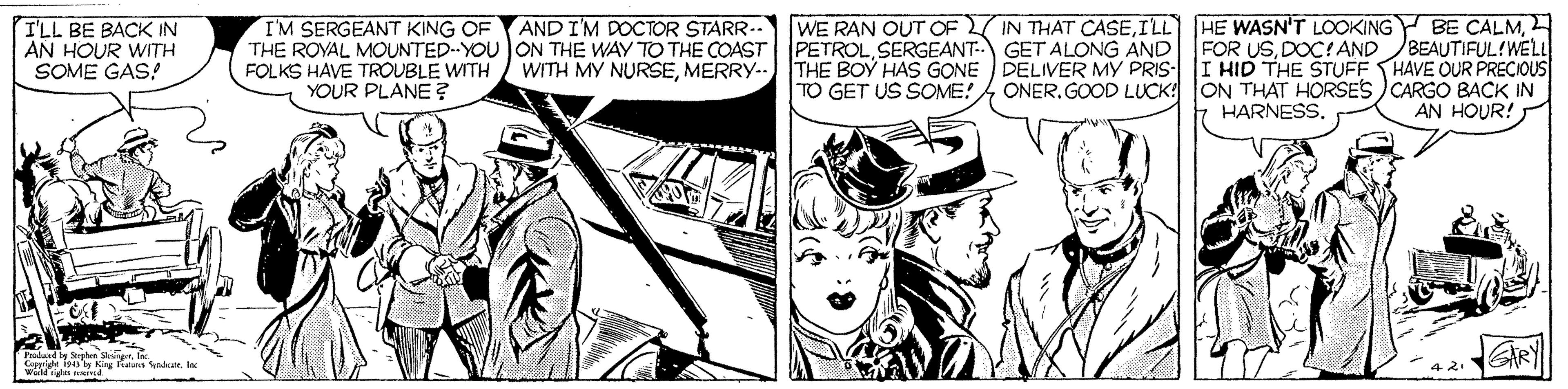 Publication OCR: AND I'M DOCTOR STARR- WE RAN OUT OF IN THAT CASEI'LL BE BACK IN AN HOUR WITH SOME GAS! IM SERGEANT KING OF THE ROYAL MOUNTED--YOU ON THE WAY TO THE COAST PETROLSERGEANT- GET ALONG AND FOLKS HAVE TROUBLE WITH YOUR PLANE? FOR USDOC! AND BEAUTIFUL!WELL I HID THE STUFF HAVE OUR PRECIOUS WITH MY NURSEMERRY.- THE BOY HAS GONE TO GET US SOME! DELIVER MY PRIS- ONER.GOOD LUCK: ON THAT HORSES CARGO BACK IN HARNESS. AN HOUR! Caprigt iss y King ktaa yakat weildges ied AND I'M DOCTOR STARR- WE RAN OUT OF IN THAT CASEILL HE WASN'T LOOKING Y BE ÇALMI'LL BE BACK IN AN HOUR WITH SOME GAS! IM SERGEANT KING OF THE ROYAL MOUNTED--YOU ON THE WAY TO THE COAST PETROLSERGEANT- GET ALONG AND FOLKS HAVE TROUBLE WITH YOUR PLANE? FOR USDOC! AND BEAUTIFUL!WELL I HID THE STUFF HAVE OUR PRECIOUS WITH MY NURSEMERRY.- THE BOY HAS GONE TO GET US SOME! DELIVER MY PRIS- ONER.GOOD LUCK: ON THAT HORSES CARGO BACK IN HARNESS. AN HOUR! Caprigt iss y King ktaa yakat weildges ied