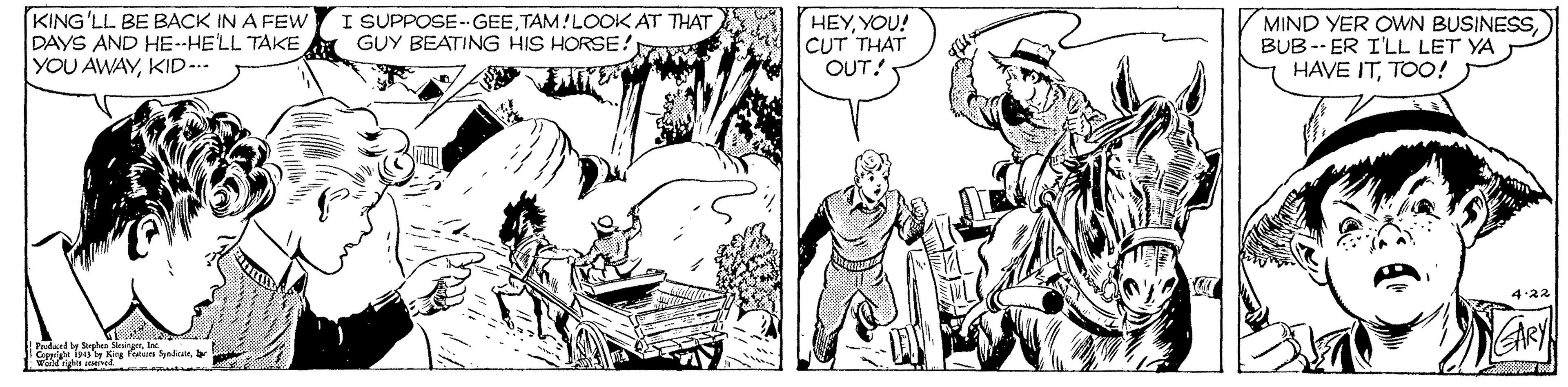 Art OCR: KING'LL BE BACK IN A FEW DAYS AND HE--HE'LL TAKE YOU AWAYKID-.. I SUPPOSE-- GEETAM!LOOK AT THAT GUY BEATING HIS HORSE! HEYYOU! CUT THAT OUT! MIND YER OWN BUSINESSBUB-- ER I'LL LET YA HAVE ITTOO! Fed by e yndic KING'LL BE BACK IN A FEW DAYS AND HE--HE'LL TAKE YOU AWAYKID-.. I SUPPOSE-- GEETAM!LOOK AT THAT GUY BEATING HIS HORSE! HEYYOU! CUT THAT OUT! MIND YER OWN BUSINESSBUB-- ER I'LL LET YA HAVE ITTOO! Fed by e yndic