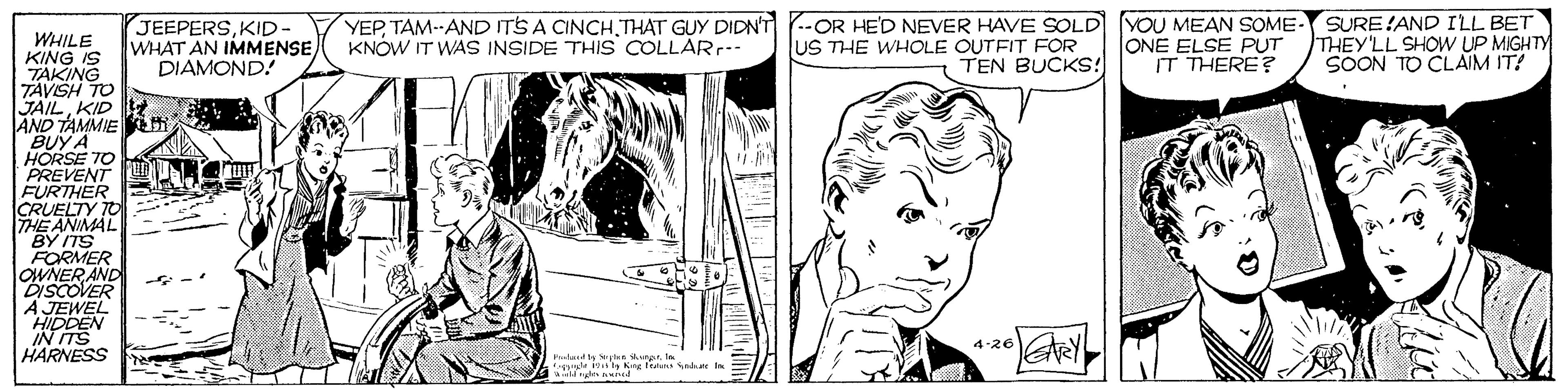 Neck OCR: JEEPERSKID- WHAT AN IMMENSE DIAMOND! YEPTHAT GUY DIDN'T KNOW IT WAS INSIDE THIS COLLARr-. --OR HE'D NEVER HAVE SOLD YOU MEAN SOME- ONE ELSE PUT IT THERE? SURE!AND ILL BET THEY'LL SHOW UP MIGHTY SOON TO CLAIM IT! WHILE KING IS TAKING TÄVSH TO JAILKID AND TAMMIE i BUY A HORSE 70 US THE WHOLE OUTFIT FOR TEN BUCKS: FURTHER CRUELTY TO THE ANIMAL "BY ITS FORMER OWNER AND DISCOVER A JEWEL HIDDEN IN ITS HARNESS 4-26 buludla Yutan ur JEEPERSKID- WHAT AN IMMENSE DIAMOND! YEPTAM--AND ITS A CINCHTHAT GUY DIDN'T KNOW IT WAS INSIDE THIS COLLARr-. --OR HE'D NEVER HAVE SOLD YOU MEAN SOME- ONE ELSE PUT IT THERE? SURE!AND ILL BET THEY'LL SHOW UP MIGHTY SOON TO CLAIM IT! WHILE KING IS TAKING TÄVSH TO JAILKID AND TAMMIE i BUY A HORSE 70 US THE WHOLE OUTFIT FOR TEN BUCKS: FURTHER CRUELTY TO THE ANIMAL "BY ITS FORMER OWNER AND DISCOVER A JEWEL HIDDEN IN ITS HARNESS 4-26 buludla Yutan ur