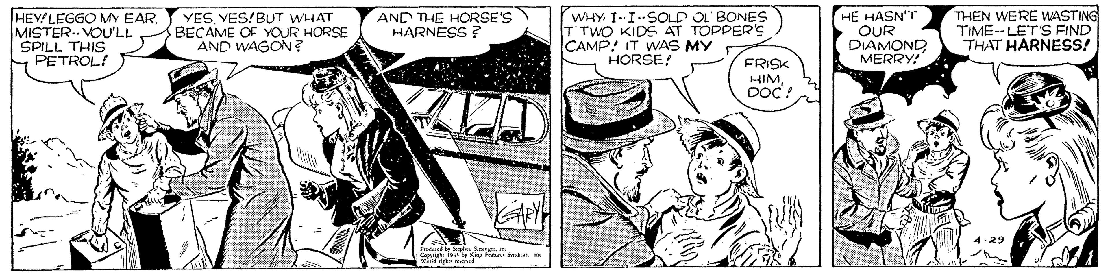 Illustration OCR: WHY. I--ISOLD OL' BONES T'TWO KIDS AT TOPPER'S CAMP! IT WAS MY HORSE! HE HASN'T OUR DIAMOND MERRY! THEN WERE WASTING TIME--LET'9 FIND THAT HARNESS! AND THE HORSE'S HARNESS ? HEVLEGGO MY EARMISTER.. VOU'LL SPILL THIS PETROL! YES VES!BUT WHAT BECAME OF YOUR HORSE AND WAGON? FRISK HIMDOC! 4-29 Pradaed by Sngts Sinrynih Coppri 1943 Kry Frda WHY. I--ISOLD OL' BONES T'TWO KIDS AT TOPPER'S CAMP! IT WAS MY HORSE! HE HASN'T OUR DIAMOND MERRY! THEN WERE WASTING TIME--LET'9 FIND THAT HARNESS! AND THE HORSE'S HARNESS ? HEVLEGGO MY EARMISTER.. VOU'LL SPILL THIS PETROL! YES VES!BUT WHAT BECAME OF YOUR HORSE AND WAGON? FRISK HIMDOC! 4-29 Pradaed by Sngts Sinrynih Coppri 1943 Kry Frda