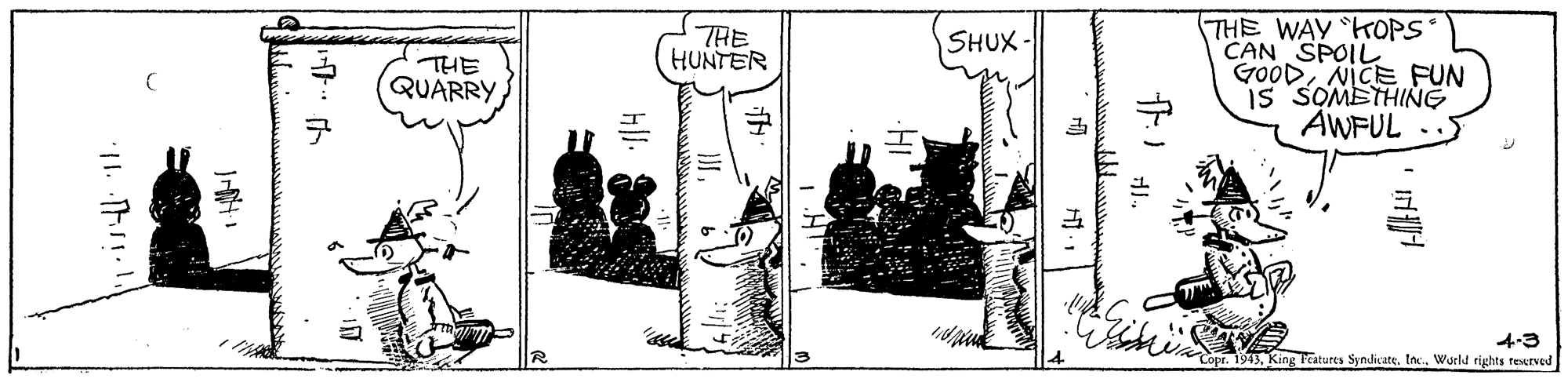 Line art OCR: THE WAY KOPS CAN SPOIL GoODNICE FUN is SOMETHING AWFUL THE HUNTER SHUX- THE QUARRY 4-3 pr. 1943tnc.. Wurld rights reserved THE WAY KOPS CAN SPOIL GoODNICE FUN is SOMETHING AWFUL THE HUNTER SHUX- THE QUARRY 4-3 pr. 1943King Pcatures Syndicatetnc.. Wurld rights reserved