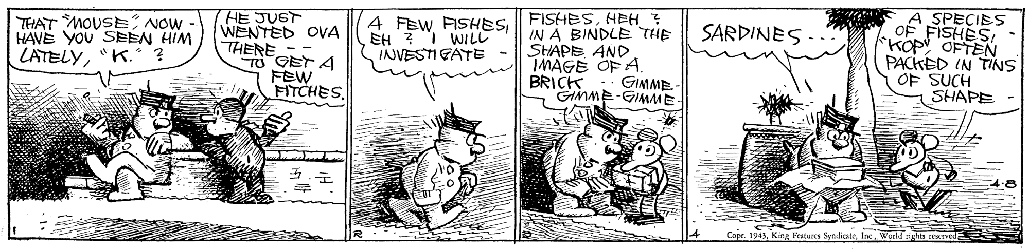 Illustration OCR: THAT MOUSENOW - HAVE YOU SEEN HIM LATELY"K. HE JUST WENTED OVA THERETO GET A FEW FITCHESo SPECIES FISHES- *KOP OFTEN 4 FEW FISHESHEH ? SARDINES IN A BINDLE THE SHAPE AND IMAGE OF A. BRICK :: GIMME GIMME-GIMME EH ? I WILL INVESTI GATE PACKED IN TINS OF SUCH SHAPE 4.8 Copr. 1943World rig THAT MOUSENOW - HAVE YOU SEEN HIM LATELY"K. HE JUST WENTED OVA THERETO GET A FEW FITCHESo SPECIES FISHES- *KOP OFTEN 4 FEW FISHESHEH ? SARDINES IN A BINDLE THE SHAPE AND IMAGE OF A. BRICK :: GIMME GIMME-GIMME EH ? I WILL INVESTI GATE PACKED IN TINS OF SUCH SHAPE 4.8 Copr. 1943King Peatures SyndicateWorld rig