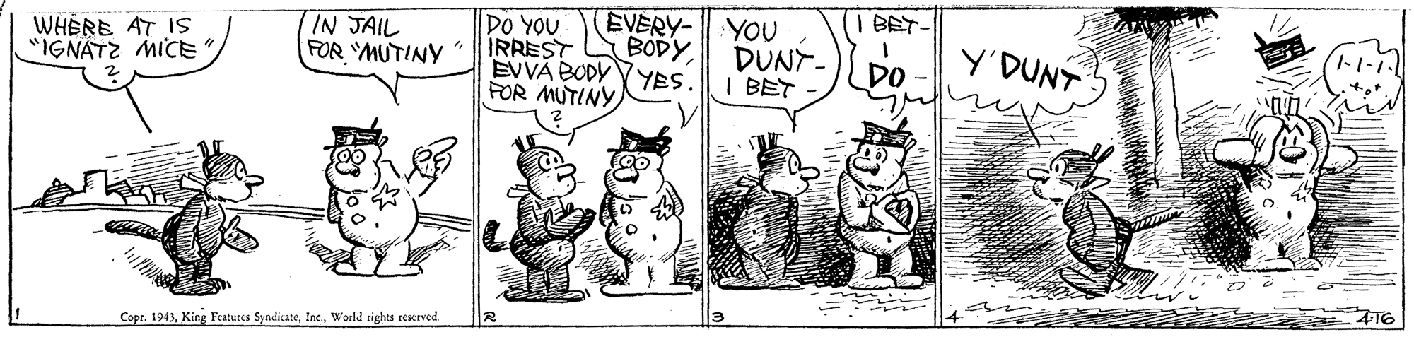 Art OCR: EVERY- YOU DUNY- I BET BET WHERE AT ISs "IGNATZ MICE IN JAIL FOR YMUTINY " DO YOU IRREST BODYY'DUNT ?I- DO EVVÁ BODY (YES. FOR MUTINY 416 Copr. 1943World tights reserved EVERY- YOU DUNY- I BET BET WHERE AT ISs "IGNATZ MICE IN JAIL FOR YMUTINY " DO YOU IRREST BODYY'DUNT ? I- DO EVVÁ BODY (YES. FOR MUTINY 416 Copr. 1943King Features SyndicateWorld tights reserved