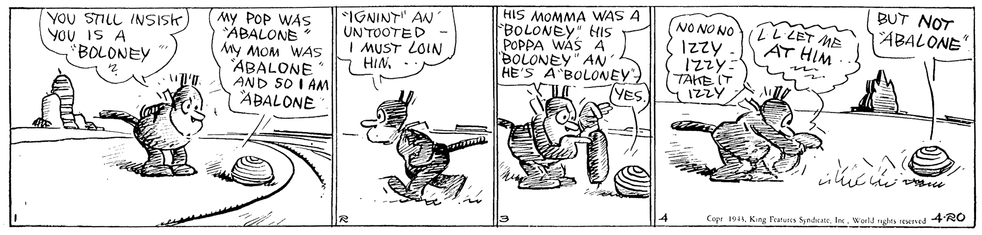 Drawing OCR: BUT NOT IGNINT" AN UNTOOTED I MUST LOIN HIN- HIS MOMMA WAS A BOLONEY" HIS POPPA WAS A BOLONEY" AN HE'S A BOLONEY TYES. NO NO NO 1zzy 12zy- TAKE IT 1ZZY 2 LET ME AT HIM ABALONE YOU STILL INSISK) YOU IS A "BOLONEY My POP WAS ABALONE My MOM WAS ABALONE AND SO I AM ABALONE ? Copr 1943Inx. World nghts reserved 4RO BUT NOT IGNINT" AN UNTOOTED I MUST LOIN HIN- HIS MOMMA WAS A BOLONEY" HIS POPPA WAS A BOLONEY" AN HE'S A BOLONEY TYES. NO NO NO 1zzy 12zy- TAKE IT 1ZZY 2 LET ME AT HIM ABALONE YOU STILL INSISK) YOU IS A "BOLONEY My POP WAS ABALONE My MOM WAS ABALONE AND SO I AM ABALONE ? Copr 1943King Features SyndscateInx. World nghts reserved 4RO