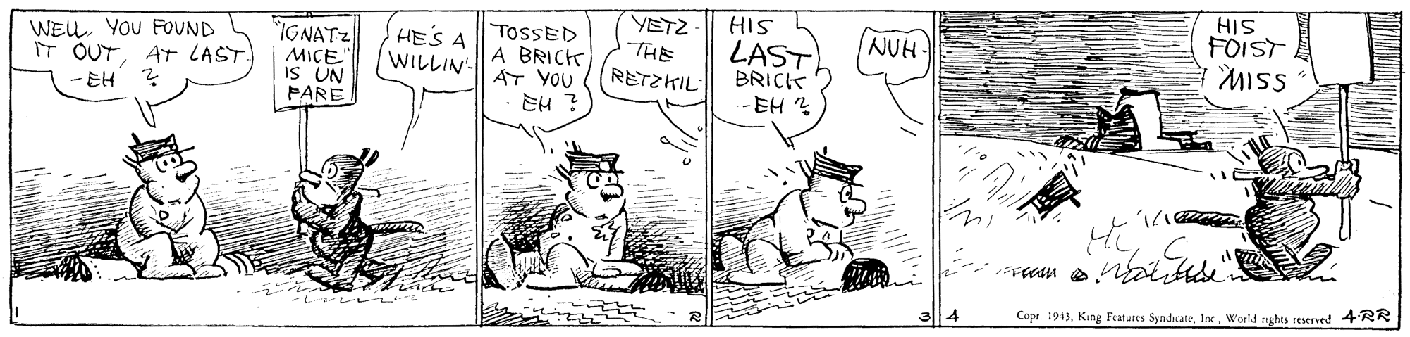 Mammal OCR: HIS FOIST MISS YETZ HIS WEUYOU FOUND IT OUTAT LAST. IGNATZ MICE" IS UN FARE HES A WILLIN'- TOSSED A BRICK AT YOU EH ? INUH- LAST BRICK -EH? THE Copr 1943World nghts teserved 4RR HIS FOIST MISS YETZ HIS WEUYOU FOUND IT OUTAT LAST. IGNATZ MICE" IS UN FARE HES A WILLIN'- TOSSED A BRICK AT YOU EH ? INUH- LAST BRICK -EH? THE Copr 1943King Featutes SynditateWorld nghts teserved 4RR