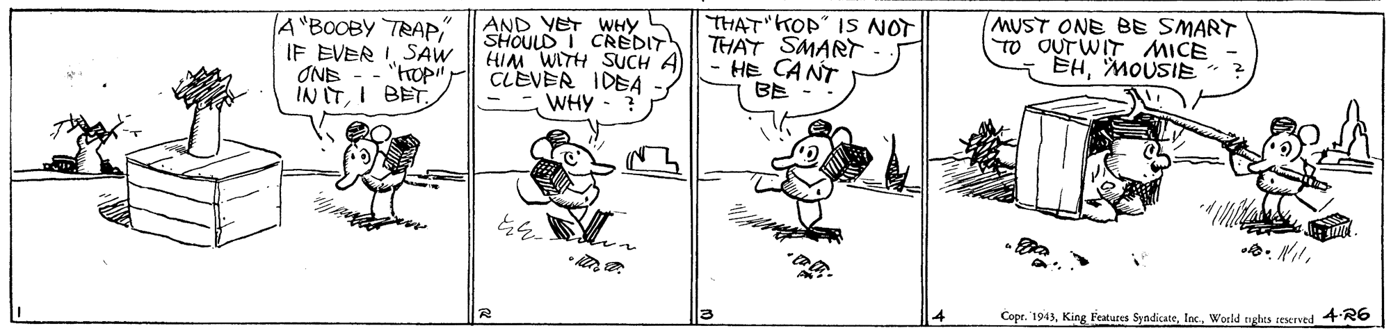 Line art OCR: A"BOOBY TRAP IF EVER ISAW AND YET WHY SHOULD I CREDIT HIM WITH SUCH A CLEVER IDEA WHY THAT KOP" IS NOT THAT SMART HE CANT BE - MUST ONE BE SMART TO OUTWIT MICE EHMOUSIE“ ONE "hopi! IN ITI BET. 12 Copr. '1943World nghts reserved 4 R6 A"BOOBY TRAP IF EVER ISAW AND YET WHY SHOULD I CREDIT HIM WITH SUCH A CLEVER IDEA WHY THAT KOP" IS NOT THAT SMART HE CANT BE - MUST ONE BE SMART TO OUTWIT MICE EHMOUSIE“ ONE "hopi! IN ITI BET. 12 Copr. '1943King Features SyndicateWorld nghts reserved 4 R6