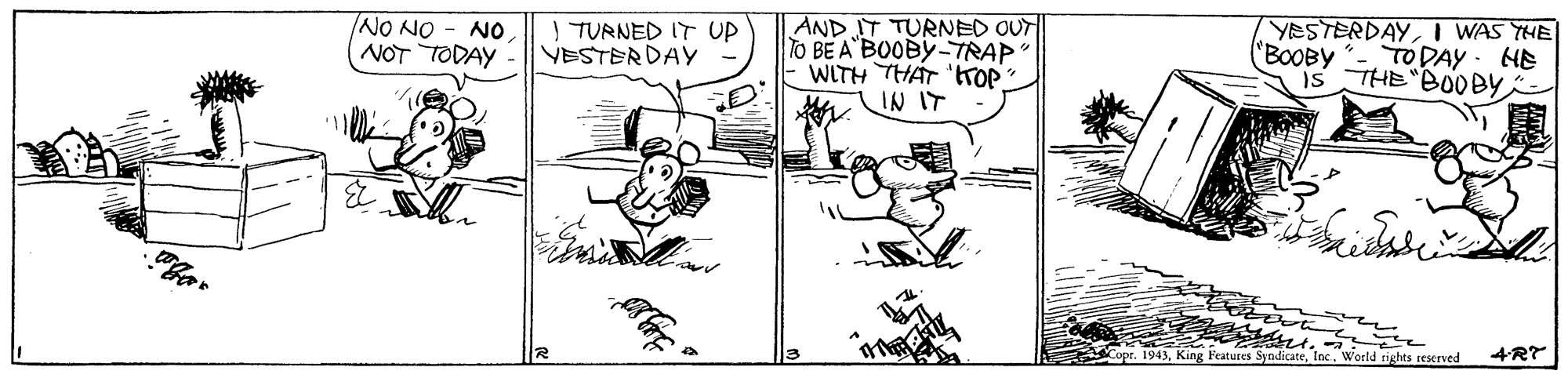 Illustration OCR: NO NO - NO NOT TODAY AND IT TURNED OUT TO BE A BOOBYTRAP WITH THAT 'tTOP IN IT I TURNED IT UP VESTERDAY "BOOBY YESTERDAYI WAS THE TODAY HE is THE BOOBY ? Copr. 1943Weeld rights reserved 4RT NO NO - NO NOT TODAY AND IT TURNED OUT TO BE A BOOBYTRAP WITH THAT 'tTOP IN IT I TURNED IT UP VESTERDAY "BOOBY YESTERDAYI WAS THE TODAY HE is THE BOOBY ? Copr. 1943King Features SyndicateWeeld rights reserved 4RT