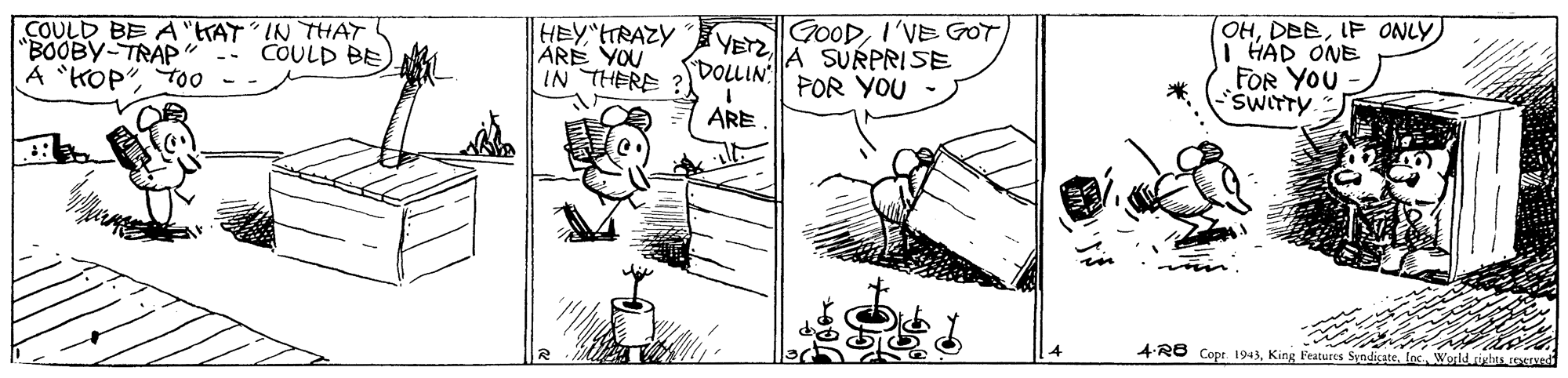 Line art OCR: COULD BE A "tTAT IN THAT "BOOBY-TRAP A "KOP"TO0 HEY TRAZY ARE YOU IN THERE GOODI'VE GOT YETZ A SURPRISE DOLLIN POR YOU OHIF ONLY I HAD ONE FOR YOU COULD BE SWITTY *. ARE 4-RO Copr. 1943los World richis COULD BE A "tTAT IN THAT "BOOBY-TRAP A "KOP"TO0 HEY TRAZY ARE YOU IN THERE GOODI'VE GOT YETZ A SURPRISE DOLLIN POR YOU OHIF ONLY I HAD ONE FOR YOU COULD BE SWITTY *. ARE 4-RO Copr. 1943King Features Syndicatelos World richis