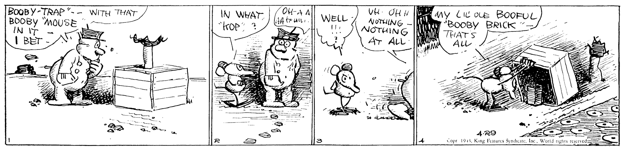 Font OCR: BOOBY-TRAP"- BOOBY MOUSE IN IT I BET OH-AA IN WHAT "KOP: ? UH- OH H NOTHING NOTHING AT ALL WITH THAT ny LIL OLE BOOFUL BOOBY BRICK A THATS ALL WELL 4 R9 Copr 1941Wurld rugtts TESened BOOBY-TRAP"- BOOBY MOUSE IN IT I BET OH-AA IN WHAT "KOP: ? UH- OH H NOTHING NOTHING AT ALL WITH THAT ny LIL OLE BOOFUL BOOBY BRICK A THATS ALL WELL 4 R9 Copr 1941King faturs SyndicateWurld rugtts TESened