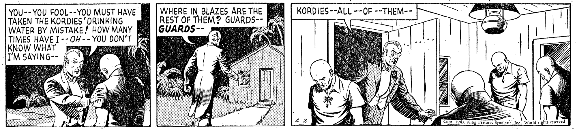 Parallel OCR: KORDIES --ALL --OF--THEM-- WHERE IN BLAZES ARE THE REST OF THEM? GUARDS-- GUARDS-- YOU--YOU FOOL--YOU MUST HAVE TAKEN THE KORDIES DRINKING WATER BY MISTAKE! HOW MANY TIMES HAVE I -- OH -- YOU DON'T KNOW WHAT I'M SAYING-- Copt. 1943King Featuces Syndirat Ins World rights reserved KORDIES --ALL --OF--THEM-- WHERE IN BLAZES ARE THE REST OF THEM? GUARDS-- GUARDS-- YOU--YOU FOOL--YOU MUST HAVE TAKEN THE KORDIES DRINKING WATER BY MISTAKE! HOW MANY TIMES HAVE I -- OH -- YOU DON'T KNOW WHAT I'M SAYING-- Copt. 1943King Featuces Syndirat Ins World rights reserved
