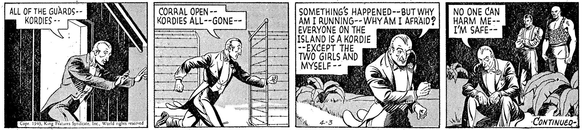 Art OCR: SOMETHING'S HAPPENED--BUT WHY AM I RUNNING--WHY AM I AFRAID? EVERYONE ON THE ISLAND IS A KORDIE --EXCEPT THE TWO GIRLS AND MYSELF -- ALL OF THE GUARDS-- KORDIES -- CORRAL OPEN -- KORDIES ALL--GONE-- NO ONE CAN HARM ME-- I'M SAFE-- Copr. 1943World nights resered CONTINUED- SOMETHING'S HAPPENED--BUT WHY AM I RUNNING--WHY AM I AFRAID? EVERYONE ON THE ISLAND IS A KORDIE --EXCEPT THE TWO GIRLS AND MYSELF -- ALL OF THE GUARDS-- KORDIES -- CORRAL OPEN -- KORDIES ALL--GONE-- NO ONE CAN HARM ME-- I'M SAFE-- Copr. 1943King Peatures Syndicate. IocWorld nights resered CONTINUED-
