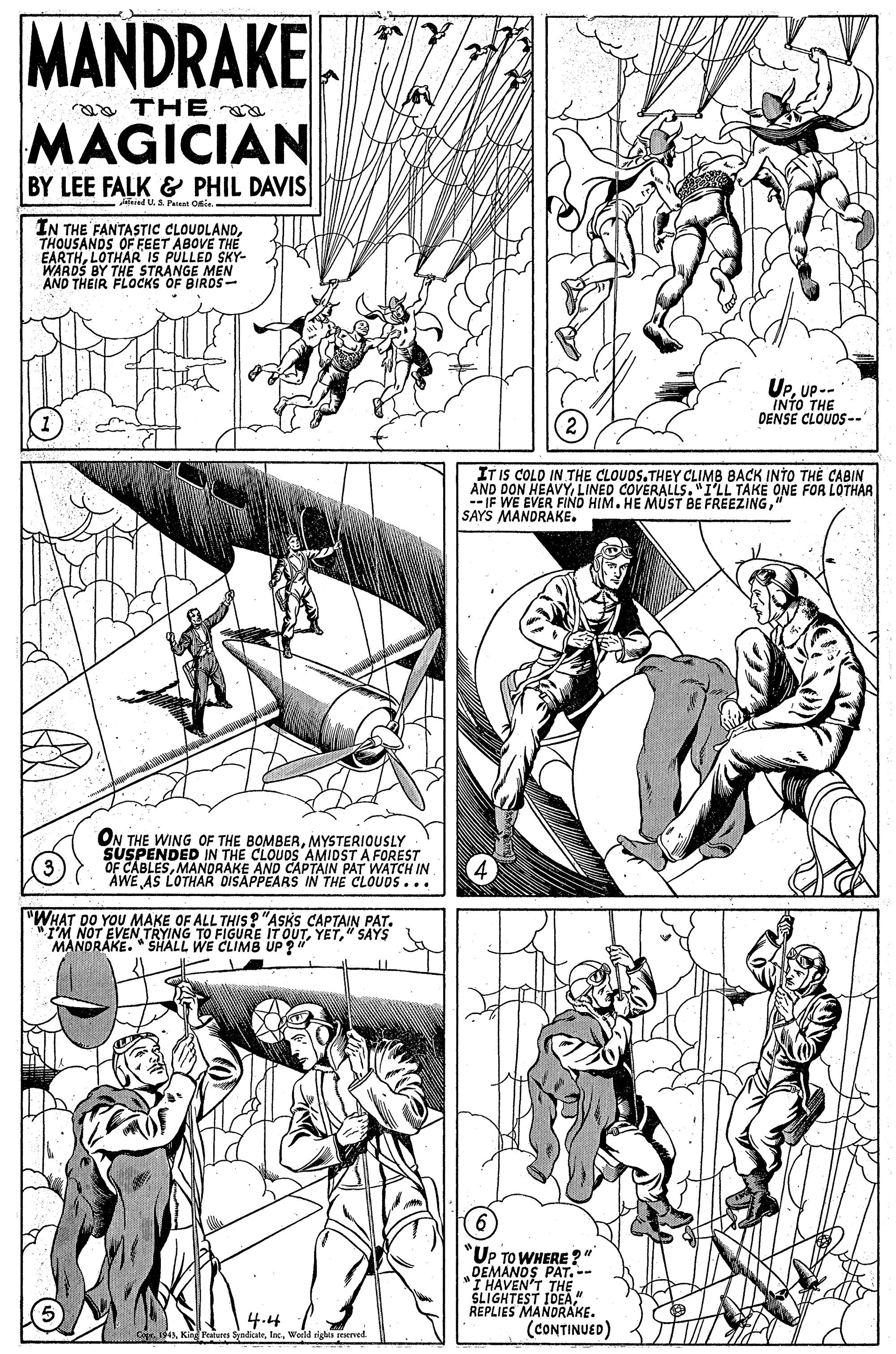 Illustration OCR: MANDRAKE a THE MAGICIAN BY LEE FALK & PHIL DAVIS -afeied U A Parant Onin ÎN THE FANTASTIC CLOUDLANDTHOUSANDS OF FEET ABOVE THE EARTHLOTHAR IS PULLED SKY- WARDS BY THE STRANGE MEN AND THEIR FLOCKS OF BIRDS- UpUP - INTO THE DENSE CLOUDS--' IT IS COLO IN THE CLOUDS.THEY CLIMB BACK INTO TH? CABIN AND DON HEAVYLINED COVERALLS. "I'LL TAKE ONE FOR LOTHAR --IF WE EVER FIND HIM. HE MUST BE FREEZING" SAYS MANDRAKE. ON THE WING OF THE BOMBERMYSTERIOUSLY SUSPENDED IN THE CLOUDS AMIDST A FOREST OF CABLESMANDRAKE AND CAPTAIN PAT WATCH IN AWE AS LOTHAR DISAPPEARS IN THE CLOUOS... "WHAT DO YOU MAKE OF ALL THIS ? "ASKS CAPTAIN PAT. "I'M NOT EVEN TRYING TO FIGURE IT OUT" SAYS MANDRAKE. " SHALL WE CLIMB UP ? UP TO WHERE ?" DEMANOS PAT.-- I HAVEN'T THE SLIGHTEST IDEA" REPLIES MANDRAKE. (CONTINUED) 4.4 AWeld righis seserved MANDRAKE a THE MAGICIAN BY LEE FALK & PHIL DAVIS -afeied U A Parant Onin ÎN THE FANTASTIC CLOUDLANDTHOUSANDS OF FEET ABOVE THE EARTHLOTHAR IS PULLED SKY- WARDS BY THE STRANGE MEN AND THEIR FLOCKS OF BIRDS- UpUP - INTO THE DENSE CLOUDS--' IT IS COLO IN THE CLOUDS.THEY CLIMB BACK INTO TH? CABIN AND DON HEAVYLINED COVERALLS. "I'LL TAKE ONE FOR LOTHAR --IF WE EVER FIND HIM. HE MUST BE FREEZING" SAYS MANDRAKE. ON THE WING OF THE BOMBERMYSTERIOUSLY SUSPENDED IN THE CLOUDS AMIDST A FOREST OF CABLESMANDRAKE AND CAPTAIN PAT WATCH IN AWE AS LOTHAR DISAPPEARS IN THE CLOUOS... "WHAT DO YOU MAKE OF ALL THIS ? "ASKS CAPTAIN PAT. "I'M NOT EVEN TRYING TO FIGURE IT OUT" SAYS MANDRAKE. " SHALL WE CLIMB UP ? UP TO WHERE ?" DEMANOS PAT.-- I HAVEN'T THE SLIGHTEST IDEA" REPLIES MANDRAKE. (CONTINUED) 4.4 AKir Petares SyolialeWeld righis seserved