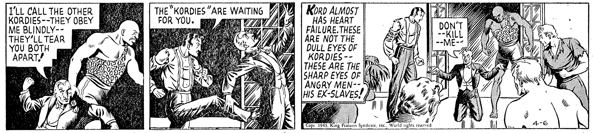 Drawing OCR: KORD ALMOST HAS HEART FAILURE.THESE ARE NOT THE DULL EYES OF KORDIES -- THESE ARE THE SHARP EYES OF ANGRY MEN-- HIS EX-SLAVES! THE "KORDIES "ARE WAITING FOR YOU. I'LL CALL THE OTHER KORDIES--THEY OBEY ME BLINDLY-- THEY'LL TEAR YOU BOTH APART. DON'T --KILL --ME- Copa 1943. King Features SyndcateInc. World agbes rexrved KORD ALMOST HAS HEART FAILURE.THESE ARE NOT THE DULL EYES OF KORDIES -- THESE ARE THE SHARP EYES OF ANGRY MEN-- HIS EX-SLAVES! THE "KORDIES "ARE WAITING FOR YOU. I'LL CALL THE OTHER KORDIES--THEY OBEY ME BLINDLY-- THEY'LL TEAR YOU BOTH APART. DON'T --KILL --ME- Copa 1943. King Features SyndcateInc. World agbes rexrved