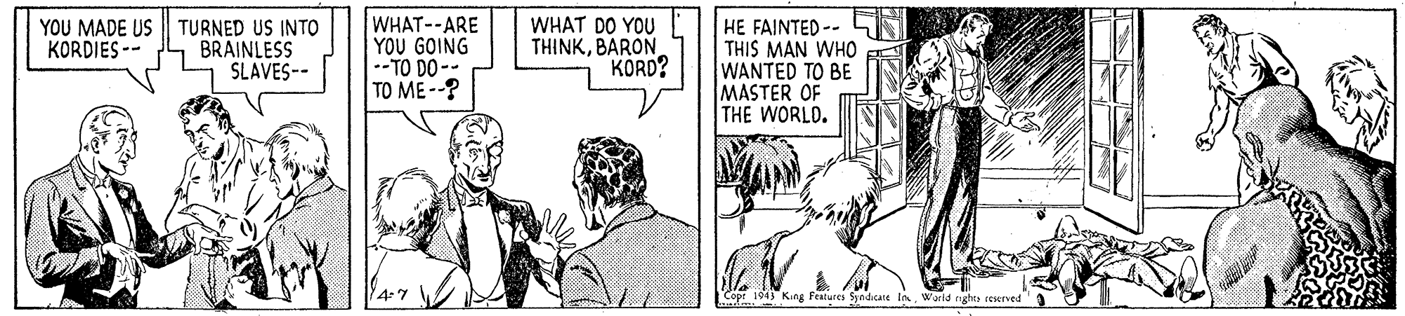 Sharing OCR: YOU MADE US TURNED US INTO BRAINLESS SLAVES-- WHAT--ARE YOU GOING --TO DO-- TO ME--? WHAT DO YOU THINKBARON KORD? HE FAINTED-- THIS MAN WHO WANTED TO BE MASTER OF THE WORLD. KORDIES -- 4-7 Cope 1943 Kung Features Syndicate laWarld nght reserved YOU MADE US TURNED US INTO BRAINLESS SLAVES-- WHAT--ARE YOU GOING --TO DO-- TO ME--? WHAT DO YOU THINKBARON KORD? HE FAINTED-- THIS MAN WHO WANTED TO BE MASTER OF THE WORLD. KORDIES -- 4-7 Cope 1943 Kung Features Syndicate laWarld nght reserved