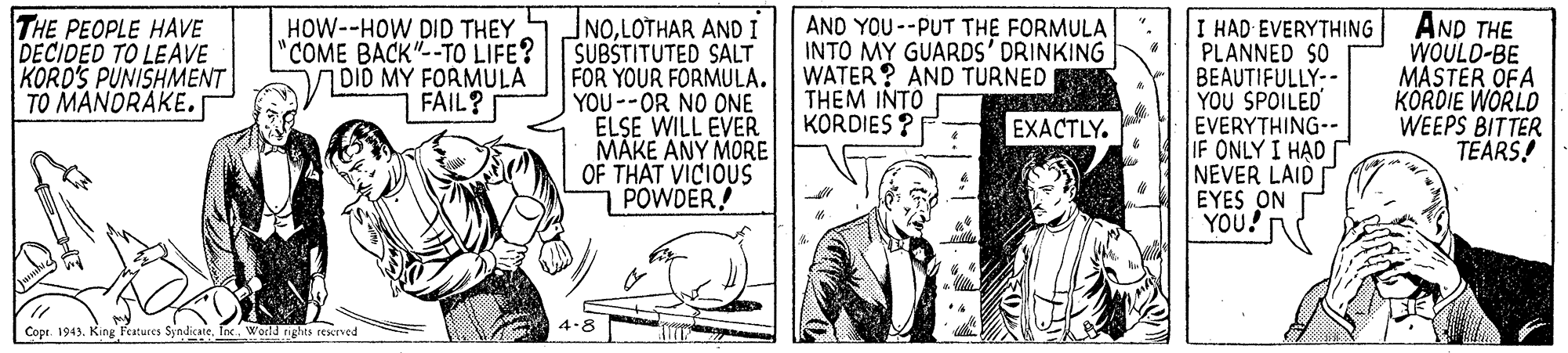 Monochrome OCR: THE PEOPLE HAVE DECIDED TO LEAVE KORD'S PUNISHMENT TO MANORAKE. NOLOTHAR AND I SUBSTITUTED SALT FOR YOUR FORMULA. YOU--OR NO ONE ELSE WILL EVER MAKE ANY MORE OF THAT VICIOUS POWDER! AND YOU--PUT THE FORMULA INTO MY GUARDS' DRINKING WATER? AND TURNED THEM INTO KORDIES ? I HAD EVERYTHING PLANNED SO BEAUTIFULLY:- YOU SPOILED EVERYTHING-- IF ONLY I HAD NEVER LAID EYES ON YOU! AND THE WOULD-BE MASTER OFA KORDIE WORLD WEEPS BITTER TEARS! HOW--HOW DID THEY "COME BACK"--TO LIFE? DID MY FORMULA FAIL? EXACTLY. 4-8 Copr. 1943. King ees SyndicateWoeld rights resned THE PEOPLE HAVE DECIDED TO LEAVE KORD'S PUNISHMENT TO MANORAKE. NOLOTHAR AND I SUBSTITUTED SALT FOR YOUR FORMULA. YOU--OR NO ONE ELSE WILL EVER MAKE ANY MORE OF THAT VICIOUS POWDER! AND YOU--PUT THE FORMULA INTO MY GUARDS' DRINKING WATER? AND TURNED THEM INTO KORDIES ? I HAD EVERYTHING PLANNED SO BEAUTIFULLY:- YOU SPOILED EVERYTHING-- IF ONLY I HAD NEVER LAID EYES ON YOU! AND THE WOULD-BE MASTER OFA KORDIE WORLD WEEPS BITTER TEARS! HOW--HOW DID THEY "COME BACK"--TO LIFE? DID MY FORMULA FAIL? EXACTLY. 4-8 Copr. 1943. King ees SyndicateWoeld rights resned