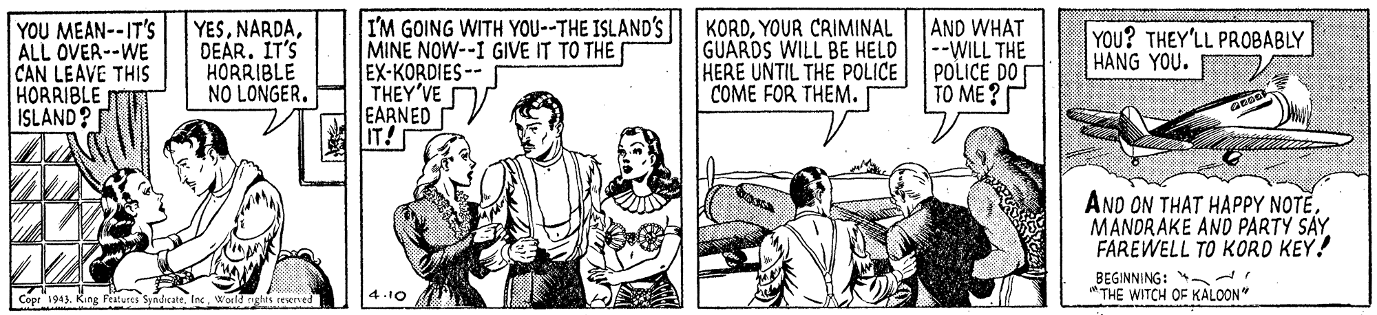 Sharing OCR: YOU MEAN--IT'S ALL OVER--WE CAN LEAVE THIS HORRIBLE ISLAND? YESDEÁR. IT'S HORRIBLE NO LONGER. I'M GOING WITH YOU--THE ISLAND'S MINE NOW--I GIVE IT TO THE EX-KORDIES-- THEY'VE EARNED IT! KORDYOUR CRIMINAL GUARDS WILL BE HELD HERE UNTIL THE POLICE COME FOR THEM. AND WHAT --WILL THE POLICE DO TO ME? YOU? THEY'LL PROBABLY HANG YOU. AND ON THAT HAPPY NOTEMANDRAKE AND PARTY SAY FAREWELL TO KORD KEY! BEGINNING: "THE WITCH OF KALOON" Copr" 1945. King Pestures Syndicate 4.10 YOU MEAN--IT'S ALL OVER--WE CAN LEAVE THIS HORRIBLE ISLAND? YESDEÁR. IT'S HORRIBLE NO LONGER. I'M GOING WITH YOU--THE ISLAND'S MINE NOW--I GIVE IT TO THE EX-KORDIES-- THEY'VE EARNED IT! KORDYOUR CRIMINAL GUARDS WILL BE HELD HERE UNTIL THE POLICE COME FOR THEM. AND WHAT --WILL THE POLICE DO TO ME? YOU? THEY'LL PROBABLY HANG YOU. AND ON THAT HAPPY NOTEMANDRAKE AND PARTY SAY FAREWELL TO KORD KEY! BEGINNING: "THE WITCH OF KALOON" Copr" 1945. King Pestures Syndicate 4.10