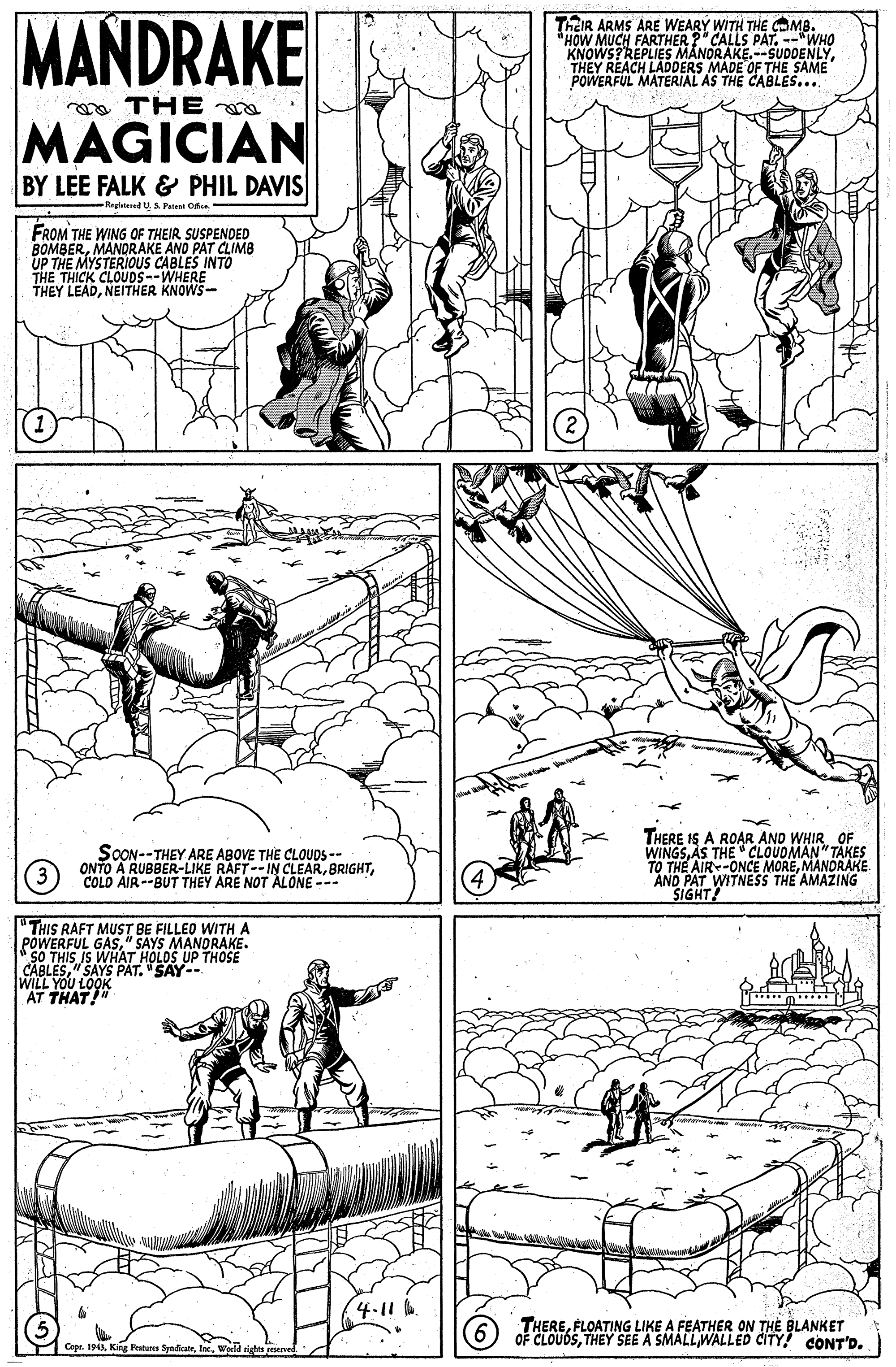 Font OCR: MANDRAKE ThEIR ARMS ÁRE WEARY WITH THE CMB. HOW MUCH FARTHER ?" CALLS PAT--"WHO KNOWS?REPLIES MANORAKE.--SUDDENLYTHEY REACH LADDERS MADE OF THE SAME POWERFUL MATERIAL AS THE CABLE... mo THE MAGICIAN BY LEE FALK & PHIL DAVIS Registered U. S Pelee On FROM THE WING OF THEIR SUSPENDED BOMBERMANDRAKE AND PAT CLIMB UP THE MYSTERIOUS CABLES INTO THE THICK CLOÜDS--WHERE THEY LEADNEITHER KNOWS- SOON--THEY ARE ABOVE THE CLOUDS -- ONTO A RUBBER-LIKE RAFT--IN CLEARCOLD AIR--BUT THEY ARE NOT ALONE--- THERE IS A ROAR AND WHIR. OF WINGSAS THE " CLOUDMAN" TAKES TO THE AIR-ONCE MOREMANORAKE. AND PAT IWITNESS THE AMAZING SIGHT! "THIS RAFT MUST BE FILLEO WITH A POWERFUL GAS" SAYS MANORAKE. SO THIS IS WHAT HOLOS UP THOSE CABLES" SAYS PAT. "SAY-- WILL YOU LOOK AT THAT 4.11 6. A THEREFLOATING LIKE A FEATHER ON THE BLANKET OF CLOUDSWALLED CITY! CONT'D. Copr. 194World MANDRAKE ThEIR ARMS ÁRE WEARY WITH THE CMB. HOW MUCH FARTHER ?" CALLS PAT--"WHO KNOWS?REPLIES MANORAKE.--SUDDENLYTHEY REACH LADDERS MADE OF THE SAME POWERFUL MATERIAL AS THE CABLE... mo THE MAGICIAN BY LEE FALK & PHIL DAVIS Registered U. S Pelee On FROM THE WING OF THEIR SUSPENDED BOMBERMANDRAKE AND PAT CLIMB UP THE MYSTERIOUS CABLES INTO THE THICK CLOÜDS--WHERE THEY LEADNEITHER KNOWS- SOON--THEY ARE ABOVE THE CLOUDS -- ONTO A RUBBER-LIKE RAFT--IN CLEARCOLD AIR--BUT THEY ARE NOT ALONE--- THERE IS A ROAR AND WHIR. OF WINGSAS THE " CLOUDMAN" TAKES TO THE AIR-ONCE MOREMANORAKE. AND PAT IWITNESS THE AMAZING SIGHT! "THIS RAFT MUST BE FILLEO WITH A POWERFUL GAS" SAYS MANORAKE. SO THIS IS WHAT HOLOS UP THOSE CABLES" SAYS PAT. "SAY-- WILL YOU LOOK AT THAT 4.11 6. A THEREFLOATING LIKE A FEATHER ON THE BLANKET OF CLOUDSTHEY SEE A SMALLWALLED CITY! CONT'D. Copr. 194King Fatures Syndicatr