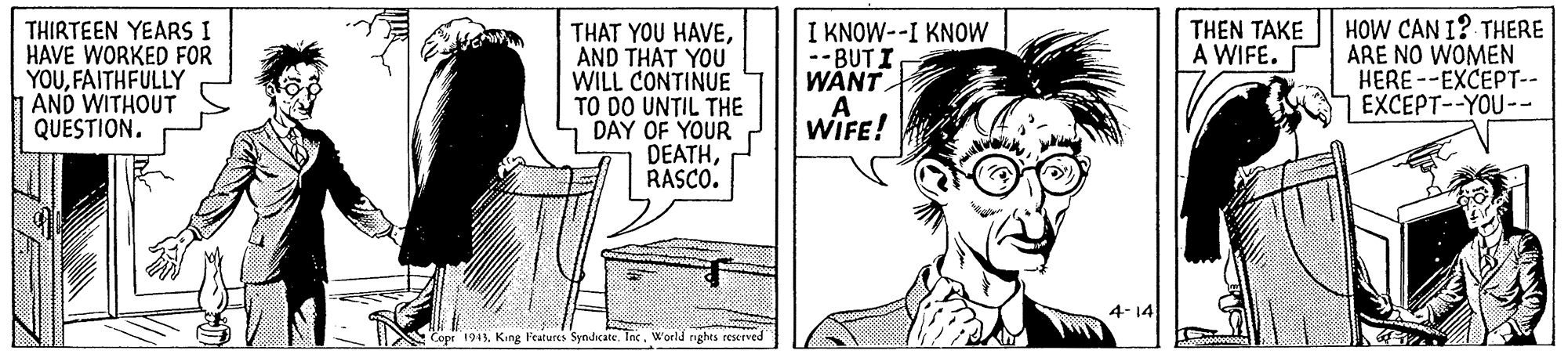 Illustration OCR: I KNOW--I KNOW --BUT I WANT HOW CAN I? THERE ARE NO WOMEN HERE --EXCEPT-- EXCEPT--YOU-- THEN TAKE A WIFE. THIRTEEN YEARS I HAVE WORKED FOR YOUFAITHFULLY AND WITHOUT QUESTION. THAT YOU HAVEAND THAT YOU WILL CONTINUE TO DO UNTIL THE DAY OF YOUR DEATHRASCO. WIFE! 4-14 Copr 1945World nghts teserved I KNOW--I KNOW --BUT I WANT HOW CAN I? THERE ARE NO WOMEN HERE --EXCEPT-- EXCEPT--YOU-- THEN TAKE A WIFE. THIRTEEN YEARS I HAVE WORKED FOR YOUFAITHFULLY AND WITHOUT QUESTION. THAT YOU HAVEAND THAT YOU WILL CONTINUE TO DO UNTIL THE DAY OF YOUR DEATHRASCO. WIFE! 4-14 Copr 1945King Fratures Synhicate. IncWorld nghts teserved